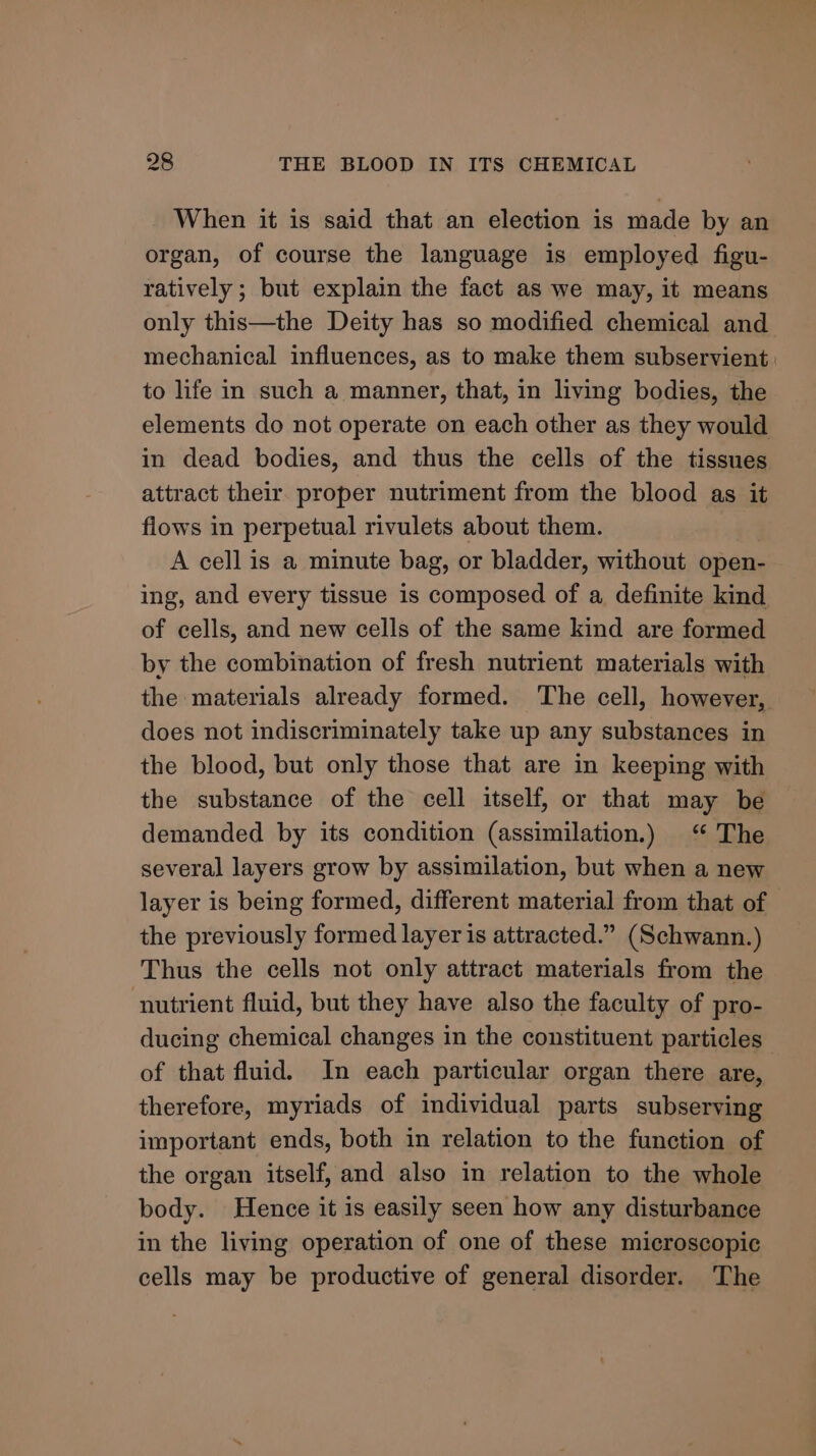 When it is said that an election is made by an organ, of course the language is employed figu- ratively ; but explain the fact as we may, it means only this—the Deity has so modified chemical and mechanical influences, as to make them subservient: to life in such a manner, that, in living bodies, the elements do not operate on each other as they would in dead bodies, and thus the cells of the tissues attract their proper nutriment from the blood as it flows in perpetual rivulets about them. A cell is a minute bag, or bladder, without open- ing, and every tissue is composed of a definite kind of cells, and new cells of the same kind are formed by the combination of fresh nutrient materials with the materials already formed. ‘The cell, however, does not indiscriminately take up any substances in the blood, but only those that are in keeping with the substance of the cell itself, or that may be demanded by its condition (assimilation.) “ The several layers grow by assimilation, but when a new layer is being formed, different material from that of — the previously formed layer is attracted.” (Schwann.) Thus the cells not only attract materials from the nutrient fluid, but they have also the faculty of pro- ducing chemical changes in the constituent particles of that fluid. In each particular organ there are, therefore, myriads of individual parts subserving important ends, both in relation to the function of the organ itself, and also in relation to the whole body. Hence it is easily seen how any disturbance in the living operation of one of these microscopic cells may be productive of general disorder. The