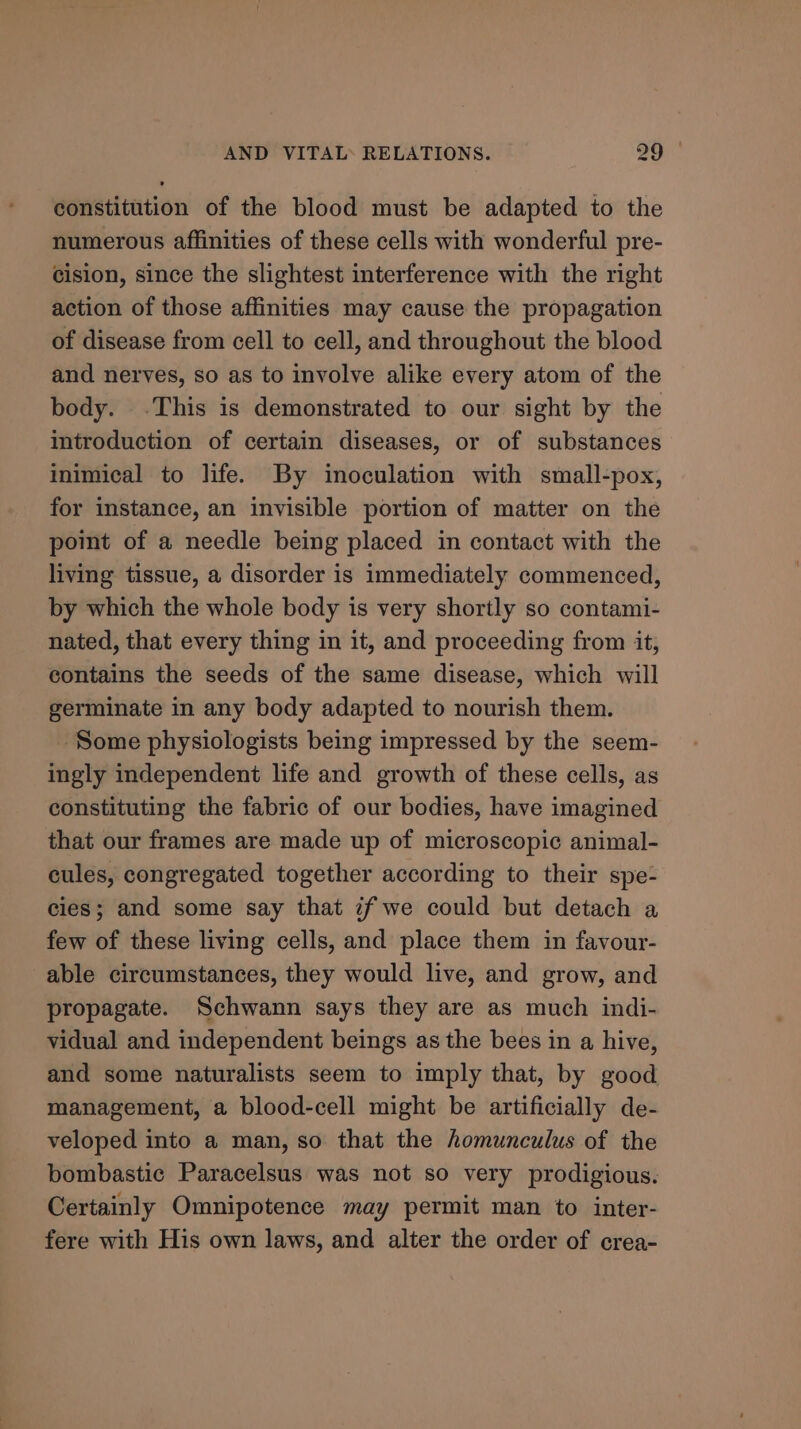 constitution of the blood must be adapted to the numerous affinities of these cells with wonderful pre- cision, since the slightest interference with the right action of those affinities may cause the propagation of disease from cell to cell, and throughout the blood and nerves, so as to involve alike every atom of the body. .This is demonstrated to our sight by the introduction of certain diseases, or of substances inimical to life. By inoculation with small-pox, for instance, an invisible portion of matter on the point of a needle being placed in contact with the living tissue, a disorder is immediately commenced, by which the whole body is very shortly so contami- nated, that every thing in it, and proceeding from it, contains the seeds of the same disease, which will germinate in any body adapted to nourish them. ‘Some physiologists being impressed by the seem- ingly independent life and growth of these cells, as constituting the fabric of our bodies, have imagined that our frames are made up of microscopic animal- cules, congregated together according to their spe- cies; and some say that if we could but detach a few of these living cells, and place them in favour- able circumstances, they would live, and grow, and propagate. Schwann says they are as much indi- vidual and independent beings as the bees in a hive, and some naturalists seem to imply that, by good management, a blood-cell might be artificially de- veloped into a man, so that the homunculus of the bombastic Paracelsus was not so very prodigious. Certainly Omnipotence may permit man to inter- fere with His own laws, and alter the order of crea-