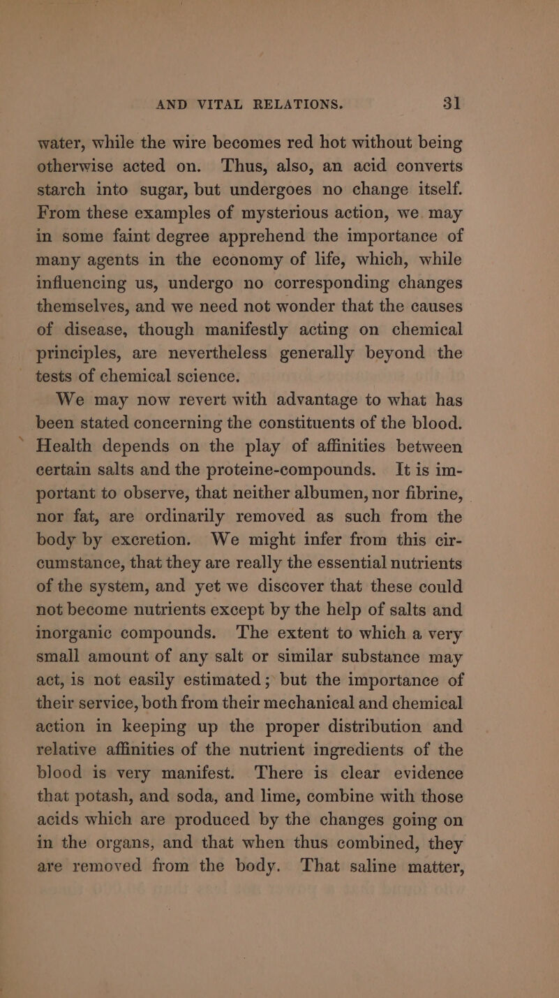 water, while the wire becomes red hot without being otherwise acted on. Thus, also, an acid converts starch into sugar, but undergoes no change itself. From these examples of mysterious action, we. may in some faint degree apprehend the importance of many agents in the economy of life, which, while influencing us, undergo no corresponding changes themselves, and we need not wonder that the causes of disease, though manifestly acting on chemical principles, are nevertheless generally beyond the _ tests of chemical science. We may now revert with advantage to what has been stated concerning the constituents of the blood. Health depends on the play of affinities between certain salts and the proteine-compounds. It is im- portant to observe, that neither albumen, nor fibrine, nor fat, are ordinarily removed as such from the body by excretion. We might infer from this cir- cumstance, that they are really the essential nutrients of the system, and yet we discover that these could not become nutrients except by the help of salts and inorganic compounds. The extent to which a very small amount of any salt or similar substance may act, is not easily estimated ; but the importance of their service, both from their mechanical and chemical action in keeping up the proper distribution and relative affinities of the nutrient ingredients of the blood is very manifest. There is clear evidence that potash, and soda, and lime, combine with those acids which are produced by the changes going on in the organs, and that when thus combined, they are removed from the body. That saline matter,