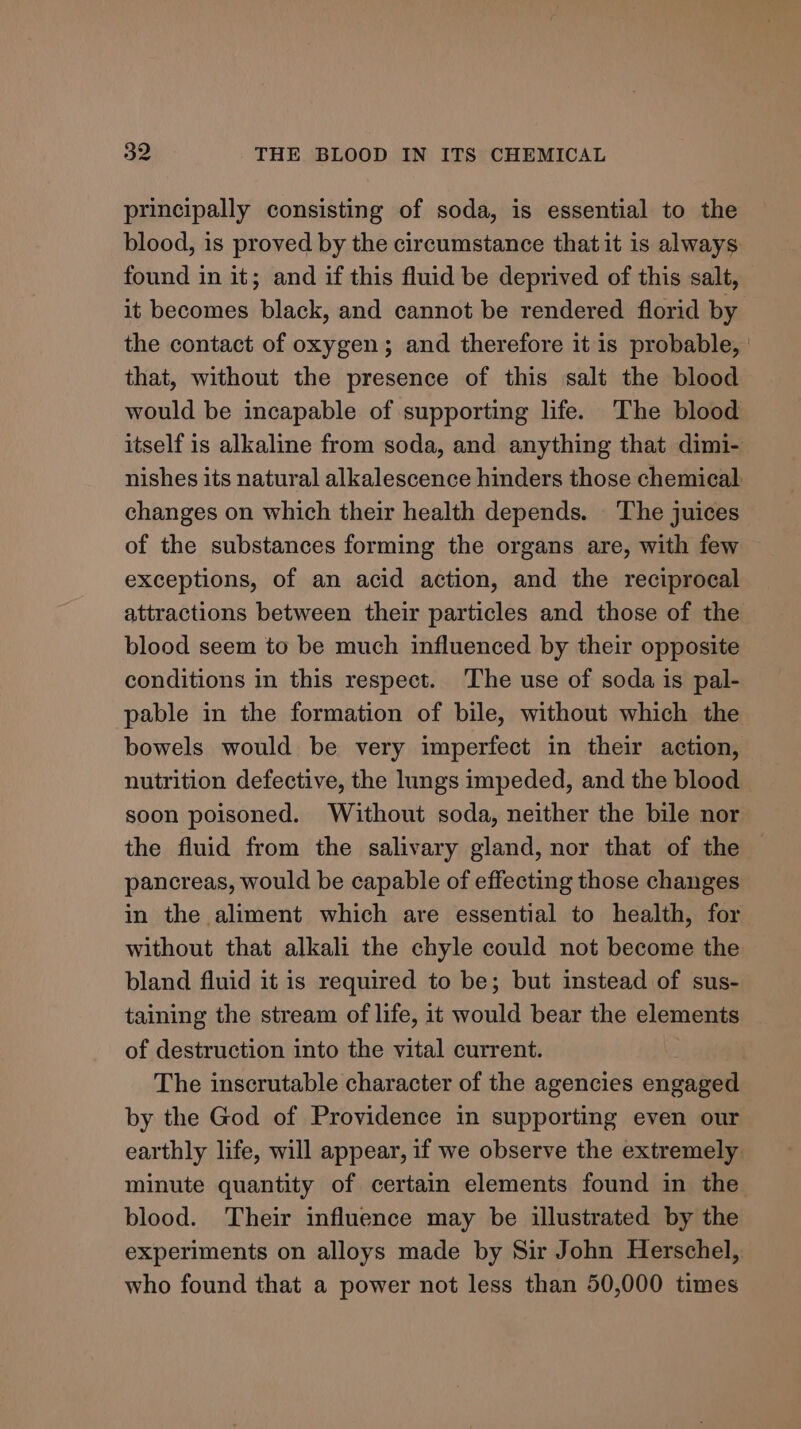 principally consisting of soda, is essential to the blood, is proved by the circumstance that it is always found in it; and if this fluid be deprived of this salt, it becomes black, and cannot be rendered florid by the contact of oxygen; and therefore it is probable, | that, without the presence of this salt the blood would be incapable of supporting life. The blood itself is alkaline from soda, and anything that dimi- nishes its natural alkalescence hinders those chemical changes on which their health depends. _ The juices of the substances forming the organs are, with few exceptions, of an acid action, and the reciprocal attractions between their particles and those of the blood seem to be much influenced by their opposite conditions in this respect. The use of soda is pal- pable in the formation of bile, without which the bowels would be very imperfect in their action, nutrition defective, the lungs impeded, and the blood soon poisoned. Without soda, neither the bile nor the fluid from the salivary gland, nor that of the pancreas, would be capable of effecting those changes in the aliment which are essential to health, for without that alkali the chyle could not become the bland fluid it is required to be; but instead of sus- taining the stream of life, it would bear the elements of destruction into the vital current. : | The inscrutable character of the agencies engaged by the God of Providence in supporting even our earthly life, will appear, if we observe the extremely minute quantity of certain elements found in the blood. Their influence may be illustrated by the experiments on alloys made by Sir John Herschel, who found that a power not less than 50,000 times
