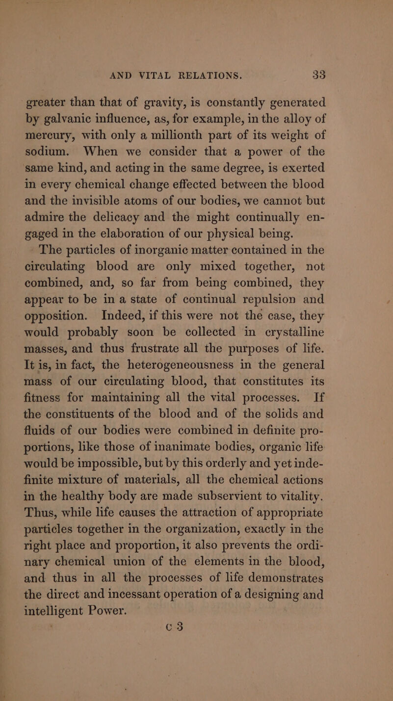 greater than that of gravity, is constantly generated by galvanic influence, as, for example, in the alloy of mercury, with only a millionth part of its weight of sodium. When we consider that a power of the same kind, and acting in the same degree, is exerted in every chemical change effected between the blood and the invisible atoms of our bodies, we cannot but admire the delicacy and the might continually en- gaged in the elaboration of our physical being. ' The particles of inorganic matter contained in the circulating blood are only mixed together, not combined, and, so far from being combined, they appear to be in a state of continual repulsion and opposition. Indeed, if this were not the case, they would probably soon be collected in crystalline masses, and thus frustrate all the purposes of life. It is, in fact, the heterogeneousness in the general mass of our circulating blood, that constitutes its fitness for maintaining all the vital processes. If the constituents of the blood and of the solids and fluids of our bodies were combined in definite pro- portions, like those of inanimate bodies, organic life would be impossible, but by this orderly and yet inde- finite mixture of materials, all the chemical actions in the healthy body are made subservient to vitality. Thus, while life causes the attraction of appropriate particles together in the organization, exactly in the right place and proportion, it also prevents the ordi- nary chemical union of the elements in the blood, and thus in all the processes of life demonstrates the direct and incessant operation of a designing and intelligent Power. . C3