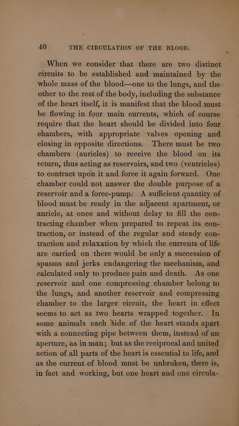 When we consider that there are two distinct circuits to be established and maintained by the whole mass of the blood—one to the lungs, and the- other to the rest of the body, including the substance of the heart itself, it is manifest that the blood must be flowing in four main currents, which of course require that the heart should be divided into four chambers, with appropriate valves opening and closing in opposite directions. There must be two chambers (auricles) to receive the blood on its return, thus acting as reservoirs, and two (ventricles) to contract upon it and force it again forward. One chamber could not answer the double purpose of a reservoir and a force-pump. A sufficient quantity of blood must be ready in the adjacent apartment, or auricle, at once and without delay to fill the con- tracting chamber when prepared to repeat its con- traction, or instead of the regular and steady con- traction and relaxation by which the currents of life are carried on there would be only a succession of spasms and jerks endangering the mechanism, and calculated only to produce pain and death. As one reservoir and one compressing chamber belong to the Jungs, and another reservoir and compressing chamber to the larger circuit, the heart in effect seems to act as two hearts wrapped together. In some animals each ‘Side of the heart stands apart with a connecting pipe between them, instead of an aperture, as in man; but as the reciprocal and united action of all parts of the heart is essential to life, and as the current of blood must be unbroken, there is, in fact and working, but one heart and one circula-