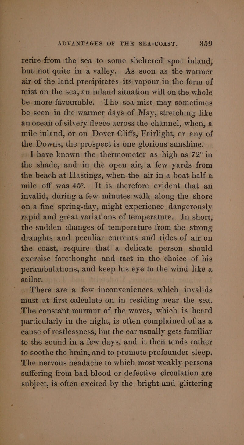 retire from the sea to some sheltered spot inland, but not quite in a valley. As soon as the warmer air of the land precipitates its vapour in the form of mist on the sea, an inland situation will on the whole be more favourable. The sea-mist may sometimes be seen in the warmer days.of May, stretching like an ocean of silvery fleece across the channel, when, a mile inland, or on Dover Cliffs, Fairlight, or any of the Downs, the prospect is one glorious sunshine. -) I have known the thermometer as high as 72° in the shade, and in the open air, a few yards from the beach at Hastings, when the air in a boat half a mile off was 45°. It is therefore evident that an invalid, during a few minutes walk along the shore on a fine spring-day, might experience dangerously rapid and great variations of temperature. In short, the sudden changes of temperature from the strong draughts and peculiar currents and tides of air on the coast, require that a delicate person should exercise forethought and tact in the ‘choice of his perambulations, and keep his eye to the wind like a sailor. There are a few inconveniences which invalids must at first calculate on in residing near the sea. The constant murmur of the waves, which is heard particularly in the night, is often complained of as a cause of restlessness, but the ear usually gets familiar to the sound in a few days, and it then tends rather to soothe the brain, and to promote profounder sleep. The nervous headache to which most weakly persons suffering from bad blood or defective circulation are subject, is often excited by the bright and glittering
