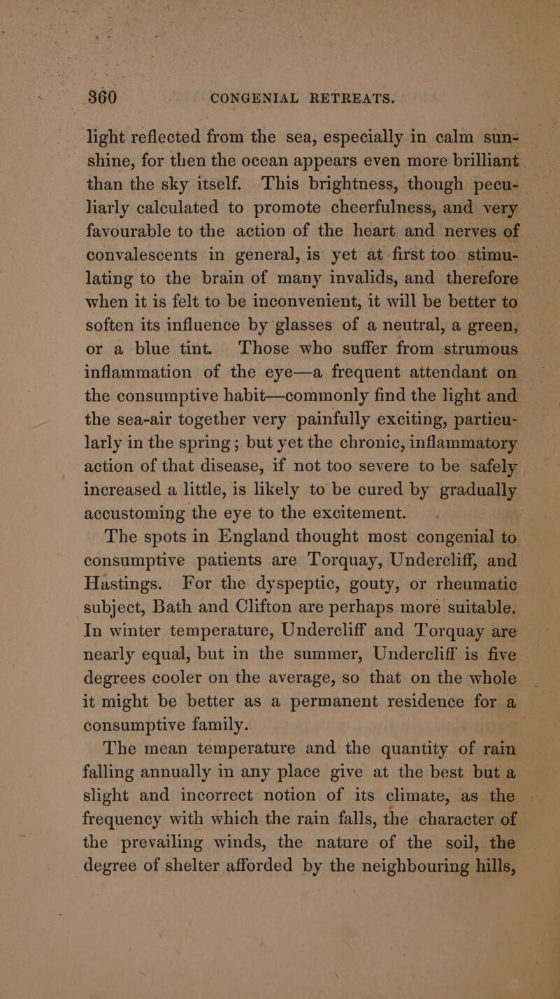 8360 CONGENIAL RETREATS. light reflected from the sea, especially in calm sun- shine, for then the ocean appears even more brilliant than the sky itself. This brightness, though pecu- liarly calculated to promote cheerfulness, and very favourable to the action of the heart and nerves of convalescents in general, is yet at first too stimu- — lating to the brain of many invalids, and therefore when it is felt to be inconvenient, it will be better to soften its influence by glasses of a neutral, a green, — or a blue tint. Those who suffer from strumous inflammation of the eye—a frequent attendant on the consumptive habit—commonly find the light and the sea-air together very painfully exciting, particu- larly in the spring; but yet the chronic, inflammatory action of that disease, if not too severe to be safely increased a little, is likely to be cured by gradual accustoming the eye to the excitement. The spots in England thought most congenial to consumptive patients are Torquay, Undercliff, and Hastings. For the dyspeptic, gouty, or rheumatic subject, Bath and Clifton are perhaps more suitable. In winter temperature, Undercliff and Torquay are nearly equal, but in the summer, Undercliff is five degrees cooler on the average, so that on the whole it might be better as a permanent residence for a consumptive family. The mean temperature and the quantity of rain falling annually in any place give at the best but a slight and incorrect notion of its climate, as the frequency with which the rain falls, the character of the prevailing winds, the nature of the soil, the degree of shelter afforded by the neighbouring hills,