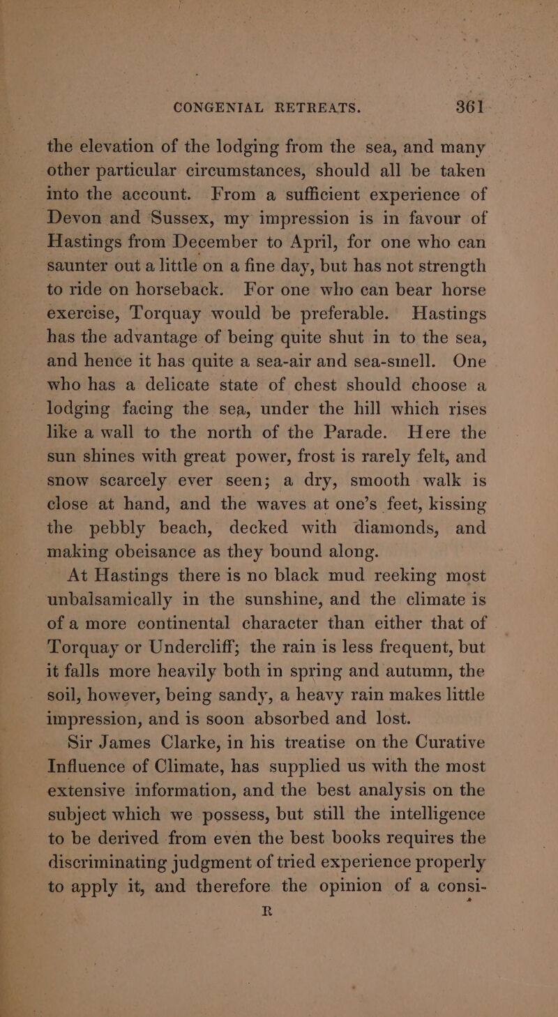 the elevation of the lodging from the sea, and many other particular circumstances, should all be taken into the account. From a sufficient experience of Hastings from December to April, for one who can saunter out a little on a fine day, but has not strength to ride on horseback. For one who can bear horse exercise, Torquay would be preferable. Hastings has the advantage of being quite shut in to the sea, and hence it has quite a sea-air and sea-smell. One who has a delicate state of chest should choose a lodging facing the sea, under the hill which rises like a wall to the north of the Parade. Here the sun shines with great power, frost is rarely felt, and snow scarcely ever seen; a dry, smooth walk is close at hand, and the waves at one’s feet, kissing the pebbly beach, decked with diamonds, and At Hastings there is no black mud reeking most unbalsamically in the sunshine, and the climate is of a more continental character than either that of Torquay or Undercliff; the rain is less frequent, but it falls more heayily both in spring and autumn, the soil, however, being sandy, a heavy rain makes little impression, and is soon absorbed and lost. Sir James Clarke, in his treatise on the Curative extensive information, and the best analysis on the subject which we possess, but still the intelligence to be derived from even the best books requires the discriminating judgment of tried experience properly to apply it, and therefore the opinion of a consi- R