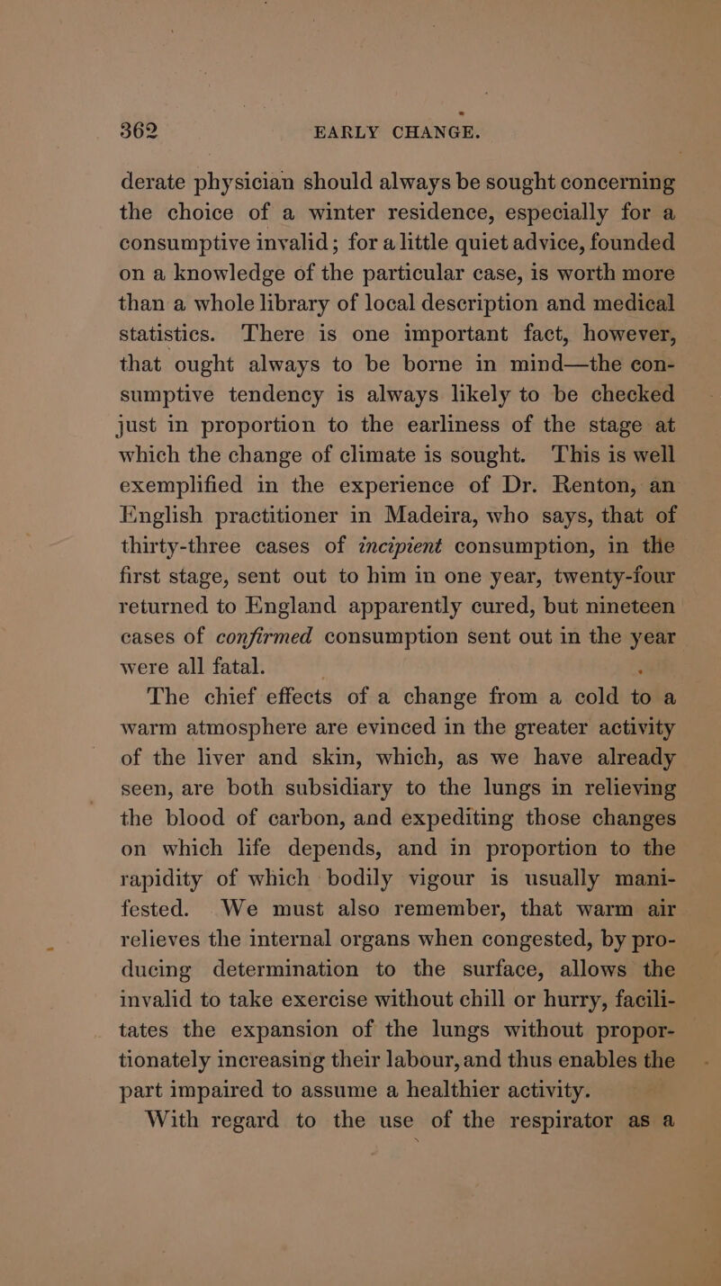 derate physician should always be sought concerning the choice of a winter residence, especially for a consumptive invalid; for alittle quiet advice, founded on a knowledge of the particular case, is worth more than a whole library of local description and medical statistics. There is one important fact, however, that ought always to be borne in mind—the con- sumptive tendency is always likely to be checked just in proportion to the earliness of the stage at which the change of climate is sought. This is well exemplified in the experience of Dr. Renton, an English practitioner in Madeira, who says, that of thirty-three cases of incipient consumption, in tlie first stage, sent out to him in one year, twenty-four returned to England apparently cured, but nineteen cases of confirmed consumption sent out in the year were all fatal. | : The chief effects of a change from a cold to a warm atmosphere are evinced in the greater activity of the liver and skin, which, as we have already seen, are both subsidiary to the lungs in relieving the blood of carbon, and expediting those changes on which life depends, and in proportion to the rapidity of which bodily vigour is usually mani- fested. We must also remember, that warm air relieves the internal organs when congested, by pro- ducing determination to the surface, allows the invalid to take exercise without chill or hurry, facili- tates the expansion of the lungs without propor- tionately increasing their labour, and thus enables the part impaired to assume a healthier activity. With regard to the use of the respirator as a