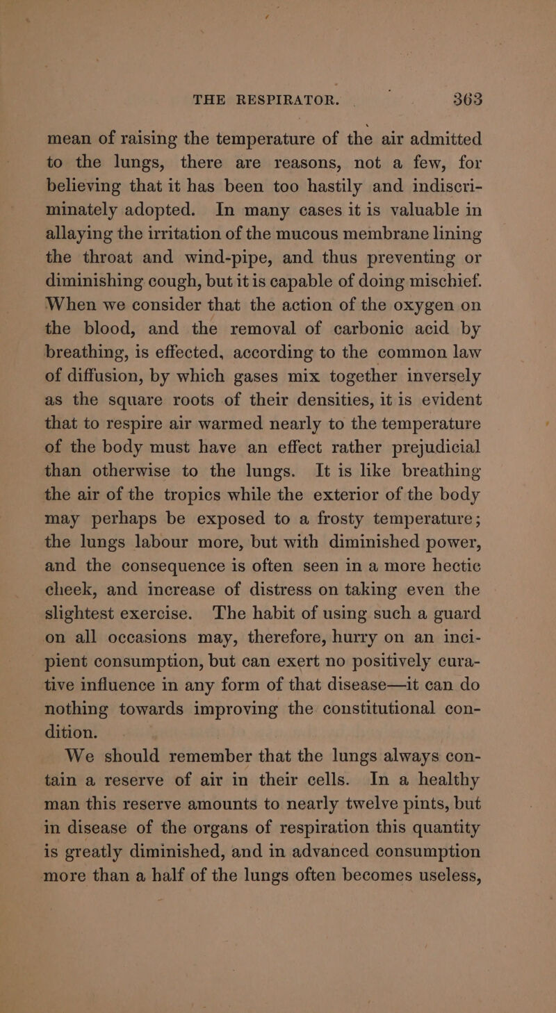 mean of raising the temperature of the air admitted to the lungs, there are reasons, not a few, for believing that it has been too hastily and indiscri- minately adopted. In many cases it is valuable in allaying the irritation of the mucous membrane lining the throat and wind-pipe, and thus preventing or diminishing cough, but itis capable of doing mischief. When we consider that the action of the oxygen on the blood, and the removal of carbonic acid by breathing, is effected, according to the common law of diffusion, by which gases mix together inversely as the square roots of their densities, it is evident that to respire air warmed nearly to the temperature of the body must have an effect rather prejudicial than otherwise to the lungs. It is like breathing the air of the tropics while the exterior of the body may perhaps be exposed to a frosty temperature ; the lungs labour more, but with diminished power, and the consequence is often seen in a more hectic cheek, and increase of distress on taking even the slightest exercise. The habit of using such a guard on all occasions may, therefore, hurry on an inci- pient consumption, but can exert no positively cura- tive influence in any form of that disease—it can do nothing towards improving the constitutional con- dition. We should remember that the lungs always con- tain a reserve of air in their cells. In a healthy man this reserve amounts to nearly twelve pints, but in disease of the organs of respiration this quantity is greatly diminished, and in advanced consumption more than a half of the lungs often becomes useless,