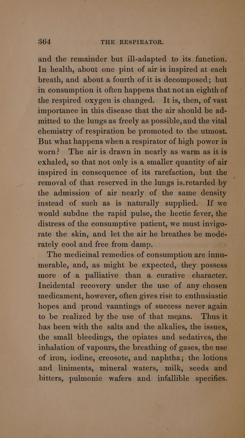 and the remainder but ill-adapted to its function. In health, about one pint of air is inspired at each breath, and about a fourth of it is decomposed; but in consumption it often happens that not an eighth of the respired oxygen is changed. It is, then, of vast importance in this disease that the air should be ad- mitted to the lungs as freely as possible, and the vital chemistry of respiration be promoted to the utmost. But what happens when a respirator of high power is worn? The air is drawn in nearly as warm as it is exhaled, so that not only is a smaller quantity of air inspired in consequence of its rarefaction, but the removal of that reserved in the lungs is.retarded by the admission of air nearly of the same density instead of such as is naturally supplied. If we | would subdue the rapid pulse, the hectic fever, the distress of the consumptive patient, we must invigo- rate the skin, and let the air he breathes be mode- rately cool and free from damp. a. The medicinal remedies of consumption are innu- merable, and, as might be expected, they possess more of a palliative than a curative character. Incidental recovery under the use of any chosen medicament, however, often gives rise to enthusiastic hopes and proud yauntings of success never again to be realized by the use of that means. Thus it has been with the salts and the alkalies, the issues, the small bleedings, the opiates and sedatives, the inhalation of vapours, the breathing of gases, the use of iron, iodine, creosote, and naphtha; the lotions and liniments, mineral waters, milk, seeds and bitters, pulmonic wafers and infallible specifics.