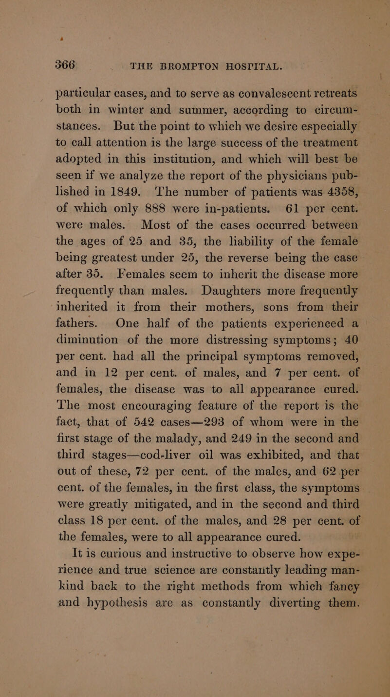 4 366 THE BROMPTON HOSPITAL. particular cases, and to serve as convalescent retreats both in winter and summer, according to circum- stances. But the point to which we desire especially to call attention is the large success of the treatment adopted in this institution, and which will best be seen if we analyze the report of the physicians pub- lished in 1849. The number of patients was 4358, of which only 888 were in-patients. 61 per cent. were males. Most of the cases occurred between the ages of 25 and 35, the liability of the female being greatest under 25, the reverse being the case after 35. Females seem to inherit the disease more frequently than males. Daughters more frequently inherited it from their mothers, sons from their fathers. One half of the patients experienced a diminution of the more distressing symptoms; 40 per cent. had all the principal symptoms removed, and in 12 per cent. of males, and 7 per cent. of females, the disease was to all appearance cured. The most encouraging feature of the report is the fact, that of 542 cases—293 of whom were in the first stage of the malady, and 249 in the second and third stages—cod-liver oil was exhibited, and that out of these, 72 per cent. of the males, and 62 per cent. of the females, in the first class, the symptoms _ were greatly mitigated, and in the second and third class 18 per cent. of the males, and 28 per cent. of the females, were to all appearance cured. It is curious and instructive to observe how expe- rience and true science are constautly leading man- kind back to the right methods from which fancy and hypothesis are as constantly diverting them.