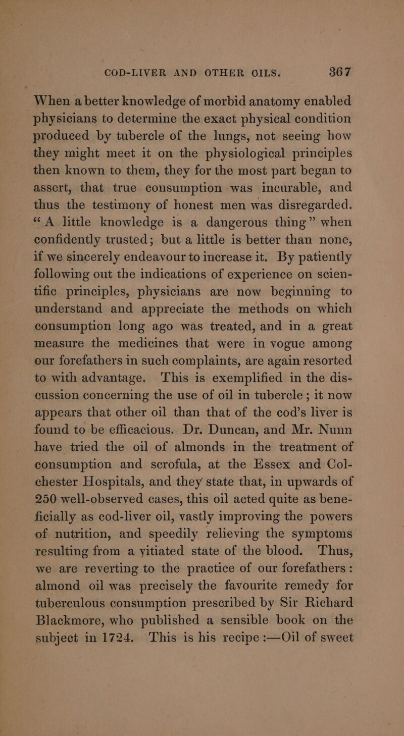 When a better knowledge of morbid anatomy enabled physicians to determine the exact physical condition produced by tubercle of the lungs, not seeing how they might meet it on the physiological principles then known to them, they for the most part began to assert, that true consumption was incurable, and thus the testimony of honest men was disregarded. “A little knowledge is a dangerous thing” when confidently trusted; but a little is better than none, if we sincerely endeavour to increase it. By patiently following out the indications of experience on scien- tific principles, physicians are now beginning to understand and appreciate the methods on which consumption long ago was treated, and in a great measure the medicines that were in vogue among our forefathers in such complaints, are again resorted to with advantage. This is exemplified in the dis- cussion concerning the use of oil in tubercle ; it now appears that other oil than that of the cod’s liver is found to be efficacious. Dr. Duncan, and Mr. Nunn have tried the oil of almonds in the treatment of consumption and scrofula, at the Essex and Col- chester Hospitals, and they state that, in upwards of 250 well-observed cases, this oil acted quite as bene- ficially as cod-liver oil, vastly improving the powers of nutrition, and speedily relieving the symptoms resulting from a yitiated state of the blood. Thus, we are reverting to the practice of our forefathers : almond oil was precisely the favourite remedy for tuberculous consumption prescribed by Sir Richard Blackmore, who published a sensible book on the subject in 1724. This is his recipe :—Oil of sweet