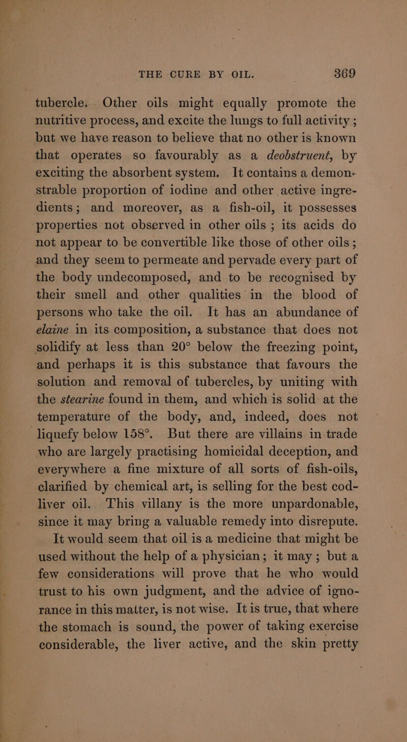 tubercle.. Other oils might equally promote the nutritive process, and excite the lungs to full activity ; but we have reason to believe that no other is known that operates so favourably as a deobstruent, by exciting the absorbent system. It contains a demon- strable proportion of iodine and other active ingre- dients; and moreover, as a fish-oil, it possesses ‘properties not observed in other oils ; its acids do not appear to be convertible like those of other oils; and they seem to permeate and pervade every part of the body undecomposed, and to be recognised by their smell and other qualities in the blood of persons who take the oil. It has an abundance of elaine in its composition, a substance that does not solidify at less than 20° below the freezing point, and perhaps it is this substance that favours the solution and removal of tubercles, by uniting with the stearine found in them, and which is solid at the temperature of the body, and, indeed, does not liquefy below 158°. But there are villains in trade who are largely practising homicidal deception, and everywhere a fine mixture of all sorts of fish-oils, clarified by chemical art, is selling for the best cod- liver oil. This villany is the more unpardonable, since it may bring a valuable remedy into disrepute. It would seem that oil is a medicine that might be used without the help of a physician; it may; but a few considerations will prove that he who would trust to his own judgment, and the advice of igno- rance in this matter, is not wise. It is true, that where the stomach is sound, the power of taking exercise considerable, the liver active, and the skin pretty