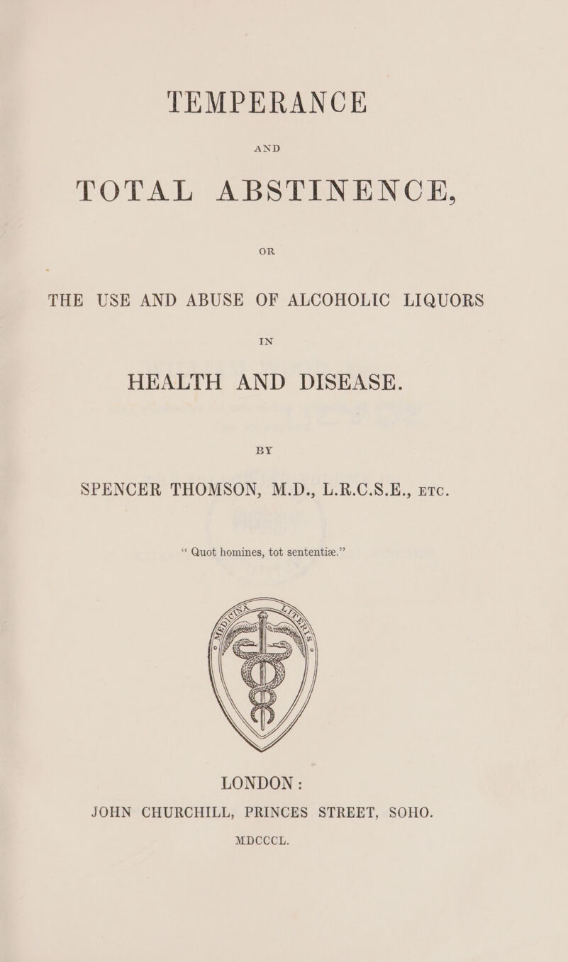 TOTAL ABSTINENCE, THE USE AND ABUSE OF ALCOHOLIC LIQUORS IN HEALTH AND DISEASE. BY SPENCER THOMSON, M.D., L.R.C.S.E., ere. * Quot homines, tot sententice.” MDCCCL.