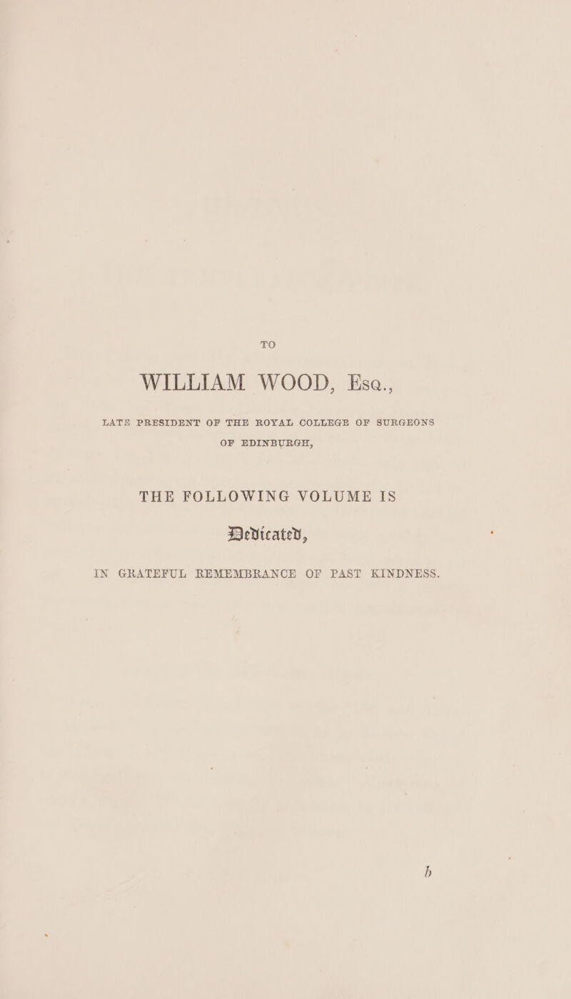 TO WILLIAM WOOD, Esa., LATE PRESIDENT OF THE ROYAL COLLEGE OF SURGEONS OF EDINBURGH, THE FOLLOWING VOLUME IS DeVicated, IN GRATEFUL REMEMBRANCE OF PAST KINDNESS. b