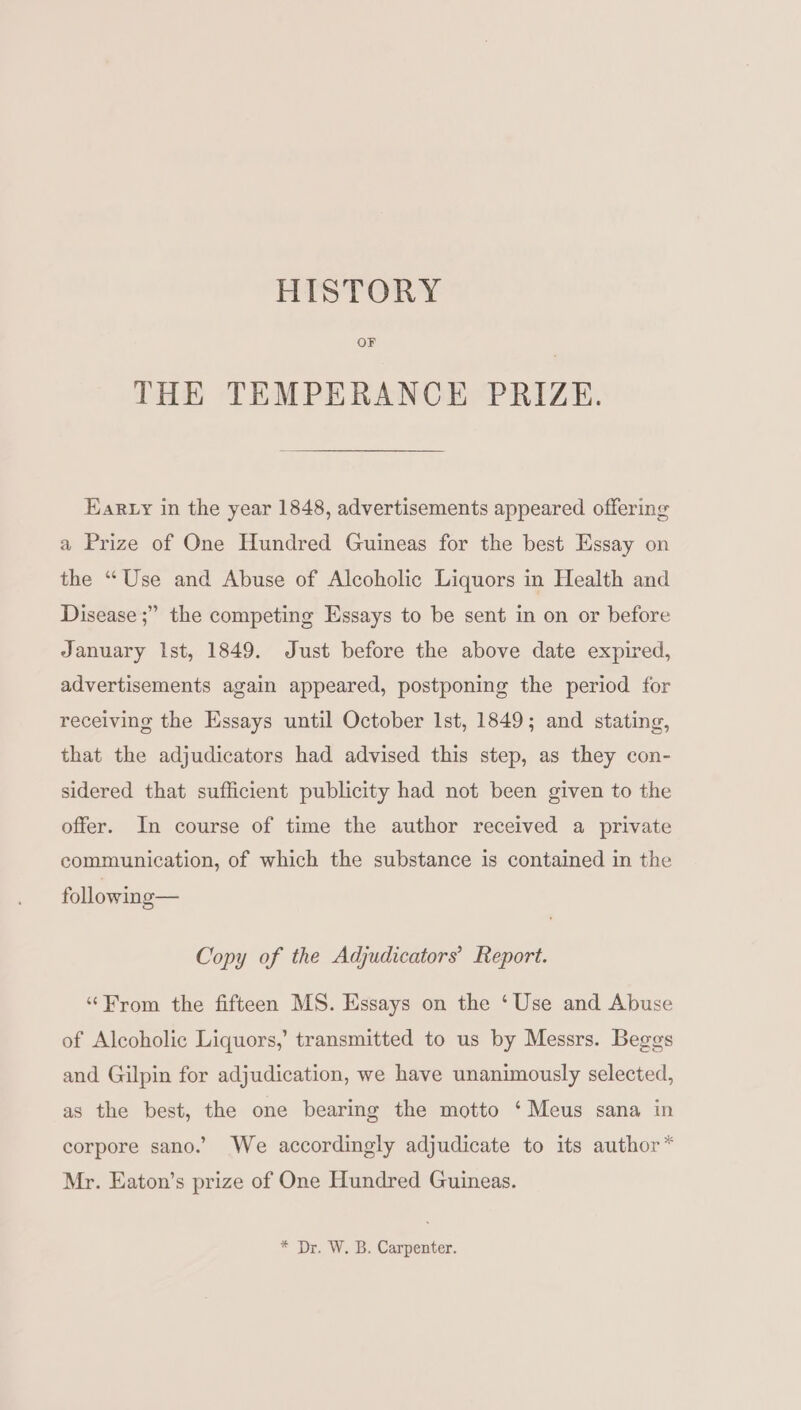 HISTORY OF THE TEMPERANCE PRIZE. Earty in the year 1848, advertisements appeared offering a Prize of One Hundred Guineas for the best Essay on the “Use and Abuse of Alcoholic Liquors in Health and Disease ;” the competing Essays to be sent in on or before January Ist, 1849. Just before the above date expired, advertisements again appeared, postponing the period for receiving the Essays until October lst, 1849; and stating, that the adjudicators had advised this step, as they con- sidered that sufficient publicity had not been given to the offer. In course of time the author received a private communication, of which the substance is contained in the following— Copy of the Adjudicators’ Report. “From the fifteen MS. Essays on the ‘Use and Abuse of Alcoholic Liquors,’ transmitted to us by Messrs. Beggs and Gilpin for adjudication, we have unanimously selected, as the best, the one bearing the motto ‘Meus sana in corpore sano.’ We accordingly adjudicate to its author * Mr. Eaton’s prize of One Hundred Guineas. * Dr. W. B. Carpenter.