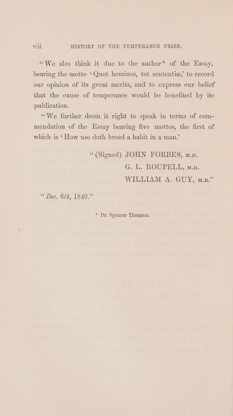 “We also think it due to the author* of the Essay, bearing the motto ‘Quot homines, tot sententie,’ to record our opinion of its great merits, and to express our belief that the cause of temperance would be benefited by its publication. ‘““We further deem it right to speak in terms of com- mendation of the Essay bearing five mottos, the first of which is ‘ How use doth breed a habit in a man.’ “ (Signed) JOHN FORBES, mp. G. L. ROUPELL, mp. WILLIAM A. GUY, m.z.” Dec. 6th, 1849.” * Dr. Spencer Thomson.