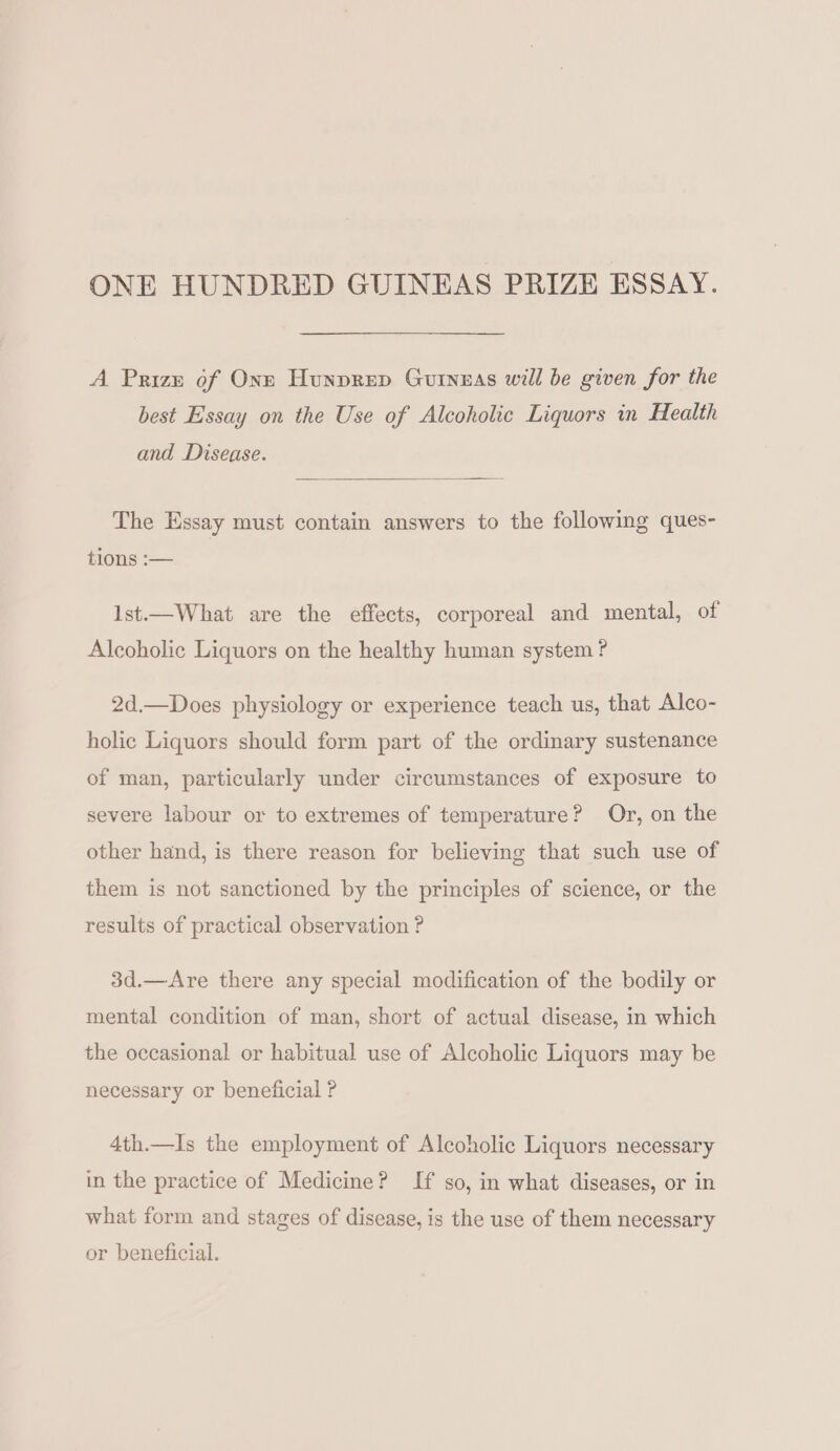 ONE HUNDRED GUINEAS PRIZE ESSAY. A Prize of One Hunprep Guineas will be given for the best Essay on the Use of Alcoholic Liquors in Health and Disease. The Essay must contain answers to the following ques- tions -— 1st.—What are the effects, corporeal and mental, of Alcoholic Liquors on the healthy human system ? 2d.—Does physiology or experience teach us, that Alco- holic Liquors should form part of the ordinary sustenance of man, particularly under circumstances of exposure to severe labour or to extremes of temperature? Or, on the other hand, is there reason for believing that such use of them is not sanctioned by the principles of science, or the results of practical observation ? 3d.—Are there any special modification of the bodily or mental condition of man, short of actual disease, in which the occasional or habitual use of Alcoholic Liquors may be necessary or beneficial ? 4th.—Is the employment of Alcoholic Liquors necessary in the practice of Medicine? If so, in what diseases, or in what form and stages of disease, is the use of them necessary or beneficial.
