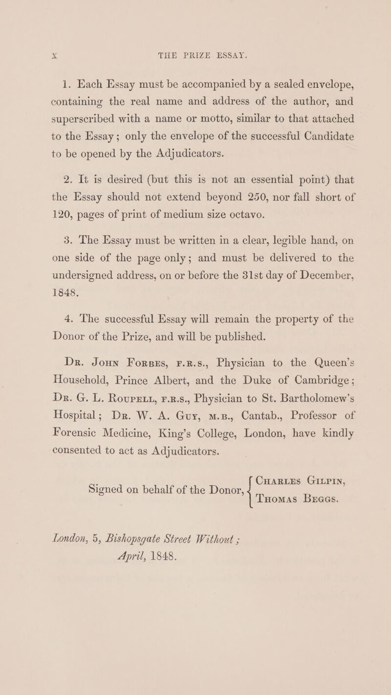 1. Each Essay must be accompanied by a sealed envelope, containing the real name and address of the author, and superscribed with a name or motto, similar to that attached to the Essay; only the envelope of the successful Candidate to be opened by the Adjudicators. 2. It is desired (but this is not an essential point) that the Essay should not extend beyond 250, nor fall short of 120, pages of print of medium size octavo. 3. The Essay must be written in a clear, legible hand, on one side of the page only; and must be delivered to the undersigned address, on or before the 31st day of December, 1848. 4. The successful Essay will remain the property of the Donor of the Prize, and will be published. Dr. Joun Forsus, F.R.s., Physician to the Queen’s Household, Prince Albert, and the Duke of Cambridge; Dr. G. L. Rovurstt, F.z.s., Physician to St. Bartholomew's Hospital; Dr. W. A. Guy, m.s., Cantab., Professor of Forensic Medicine, King’s College, London, have kindly consented to act as Adjudicators. : CHARLES GILPIN, Signed on behalf of the Donor, Tuomas Bbeaas. London, 5, Bishopsgate Street Without ; April, 1848.