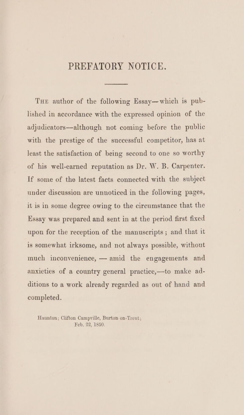 PREFATORY NOTICE. THe author of the following Essay—which is pub- lished in accordance with the expressed opinion of the adjudicators—although not coming before the public with the prestige of the successful competitor, has at least the satisfaction of being second to one so worthy of his well-earned reputation as Dr. W. B. Carpenter. If some of the latest facts connected with the subject under discussion are unnoticed in the following pages, it is in some degree owing to the circumstance that the Essay was prepared and sent in at the period first fixed upon for the reception of the manuscripts ; and that it is somewhat irksome, and not always possible, without much inconvenience, — amid the engagements and anxieties of a country general practice,—to make ad- ditions to a work already regarded as out of hand and completed. Haunton; Clifton Campville, Burton. on-Trent; Feb. 22, 1850.