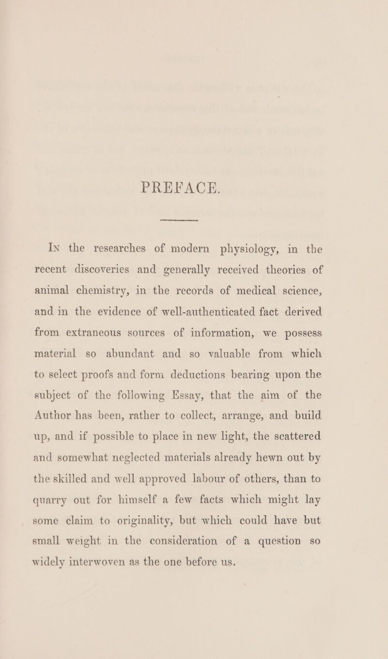 PREFACE. In the researches of modern physiology, in the recent discoveries and generally received theories of animal chemistry, in the records of medical science, and in the evidence of well-authenticated fact derived from extraneous sources of information, we possess material so abundant and so valuable from which to select proofs and form deductions bearing upon the subject of the following Essay, that the aim of the Author has been, rather to collect, arrange, and build up, and if possible to place in new light, the scattered and somewhat neglected materials already hewn out by the skilled and well approved labour of others, than to quarry out for himself a few facts which might lay some claim to originality, but which could have but small weight in the consideration of a question so widely interwoven as the one before us.