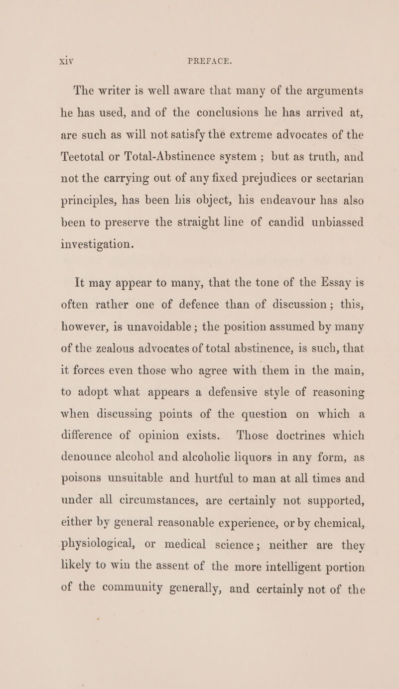 The writer is well aware that many of the arguments he has used, and of the conclusions he has arrived at, are such as will not satisfy the extreme advocates of the Teetotal or Total-Abstinence system ; but as truth, and not the carrying out of any fixed prejudices or sectarian principles, has been his object, his endeavour has also been to preserve the straight line of candid unbiassed investigation. It may appear to many, that the tone of the Essay is often rather one of defence than of discussion; this, however, is unavoidable ; the position assumed by many of the zealous advocates of total abstinence, is such, that it forces even those who agree with them in the main, to adopt what appears a defensive style of reasoning when discussing points of the question on which a difference of opinion exists. Those doctrines which denounce alcohol and alcoholic liquors in any form, as poisons unsuitable and hurtful to man at all times and under all circumstances, are certainly not supported, either by general reasonable experience, or by chemical, physiological, or medical science; neither are they likely to win the assent of the more intelligent portion of the community generally, and certainly not of the