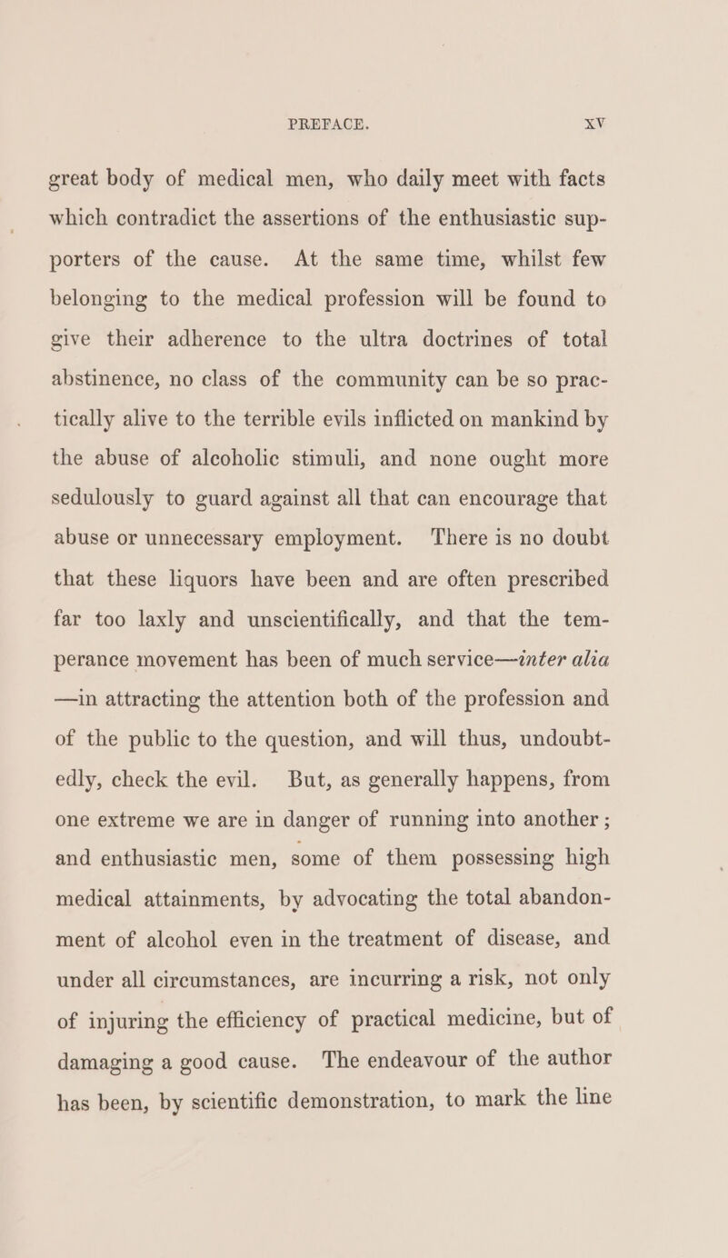 great body of medical men, who daily meet with facts which contradict the assertions of the enthusiastic sup- porters of the cause. At the same time, whilst few belonging to the medical profession will be found to give their adherence to the ultra doctrines of total abstinence, no class of the community can be so prac- tically alive to the terrible evils inflicted on mankind by the abuse of alcoholic stimuli, and none ought more sedulously to guard against all that can encourage that abuse or unnecessary employment. There is no doubt that these liquors have been and are often prescribed far too laxly and unscientifically, and that the tem- perance movement has been of much service—znter alia —in attracting the attention both of the profession and of the public to the question, and will thus, undoubt- edly, check the evil. But, as generally happens, from one extreme we are in danger of running into another ; and enthusiastic men, some of them possessing high medical attainments, by advocating the total abandon- ment of alcohol even in the treatment of disease, and under all circumstances, are incurring a risk, not only of injuring the efficiency of practical medicine, but of damaging a good cause. The endeavour of the author has been, by scientific demonstration, to mark the line