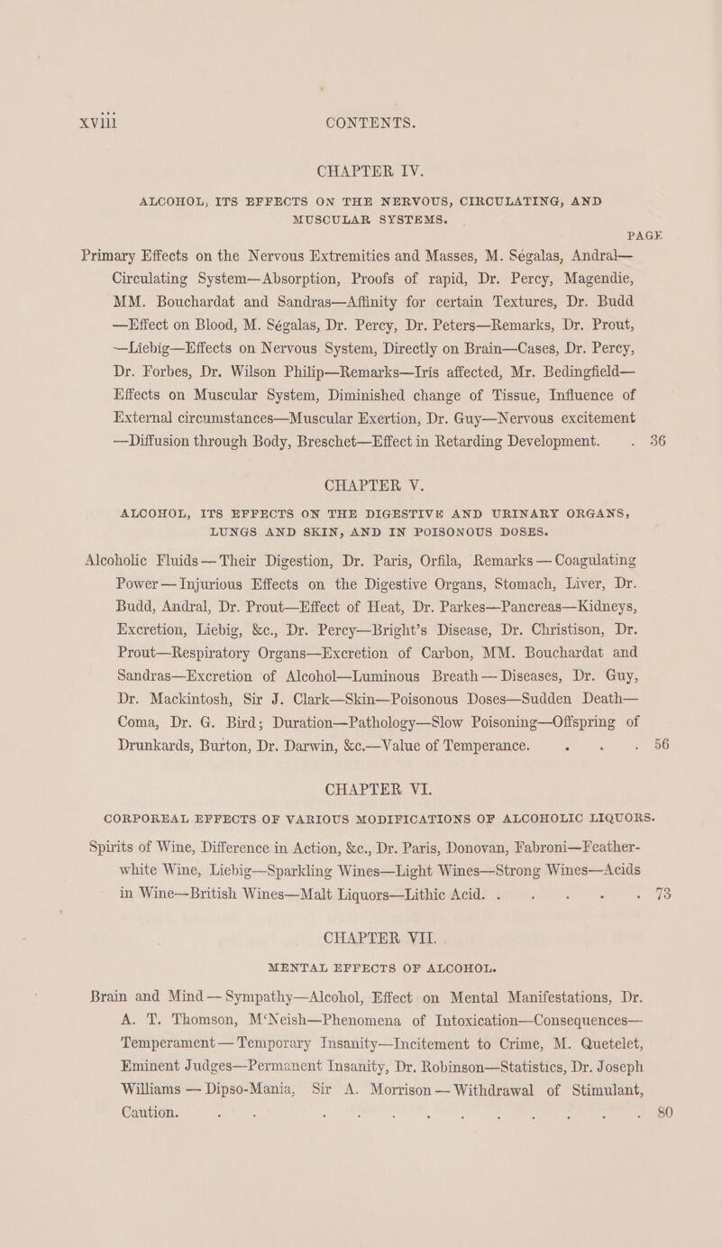 CHAPTER IV. ALCOHOL, ITS EFFECTS ON THE NERVOUS, CIRCULATING, AND MUSCULAR SYSTEMS. PAGE Primary Effects on the Nervous Extremities and Masses, M. Segalas, Andral— Circulating System—Absorption, Proofs of rapid, Dr. Percy, Magendie, MM. Bouchardat and Sandras—Affinity for certain Textures, Dr. Budd —Effect on Blood, M. Ségalas, Dr. Percy, Dr. Peters—Remarks, Dr. Prout, ~—Liebig—Effects on Nervous System, Directly on Brain—Cases, Dr. Percy, Dr. Forbes, Dr. Wilson Philip—Remarks—Tris affected, Mr. Bedingfield— Effects on Muscular System, Diminished change of Tissue, Influence of External circumstances—Muscular Exertion, Dr. Guy—Nervous excitement —Diffusion through Body, Breschet—Effect in Retarding Development. . 36 CHAPTER V. ALCOHOL, ITS EFFECTS ON THE DIGESTIVE AND URINARY ORGANS, LUNGS AND SKIN, AND IN POISONOUS DOSES. Alcoholic Fluids— Their Digestion, Dr. Paris, Orfila, Remarks — Coagulating Power —Injurious Effects on the Digestive Organs, Stomach, Liver, Dr. Budd, Andral, Dr. Prout—Effect of Heat, Dr. Parkes—Pancreas—Kidneys, Excretion, Liebig, &c., Dr. Percy—Bright’s Disease, Dr. Christison, Dr. Prout—Respiratory Organs—Excretion of Carbon, MM. Bouchardat and Sandras—Excretion of Alcohol—Luminous Breath— Diseases, Dr. Guy, Dr. Mackintosh, Sir J. Clark—Skin—Poisonous Doses—Sudden Death— Coma, Dr. G. Bird; Duration—Pathology—Slow Poisoning—Offspring of Drunkards, Burton, Dr. Darwin, &c.—Value of Temperance. ie a OS CHAPTER VI. CORPOREAL EFFECTS OF VARIOUS MODIFICATIONS OF ALCOHOLIC LIQUORS. Spirits of Wine, Difference in Action, &c., Dr. Paris, Donovan, Fabroni~Feather- white Wine, Liebig—Sparkling Wines—Light Wines—Strong Wines—Acids in Wine—British Wines—Malt Liquors—Lithic Acid. . ow —! CHAPTER VII. MENTAL EFFECTS OF ALCOHOL. Brain and Mind —Sympathy—Alcohol, Effect on Mental Manifestations, Dr. A. T. Thomson, M‘Neish—Phenomena of Intoxication—Consequences— Temperament — Temporary Insanity—Incitement to Crime, M. Quetelet, Eminent Judges—Permanent Insanity, Dr. Robinson—Statistics, Dr. Joseph Williams — Dipso-Mania, Sir A. Morrison— Withdrawal of Stimulant, Caution. ae es, eee ial eee