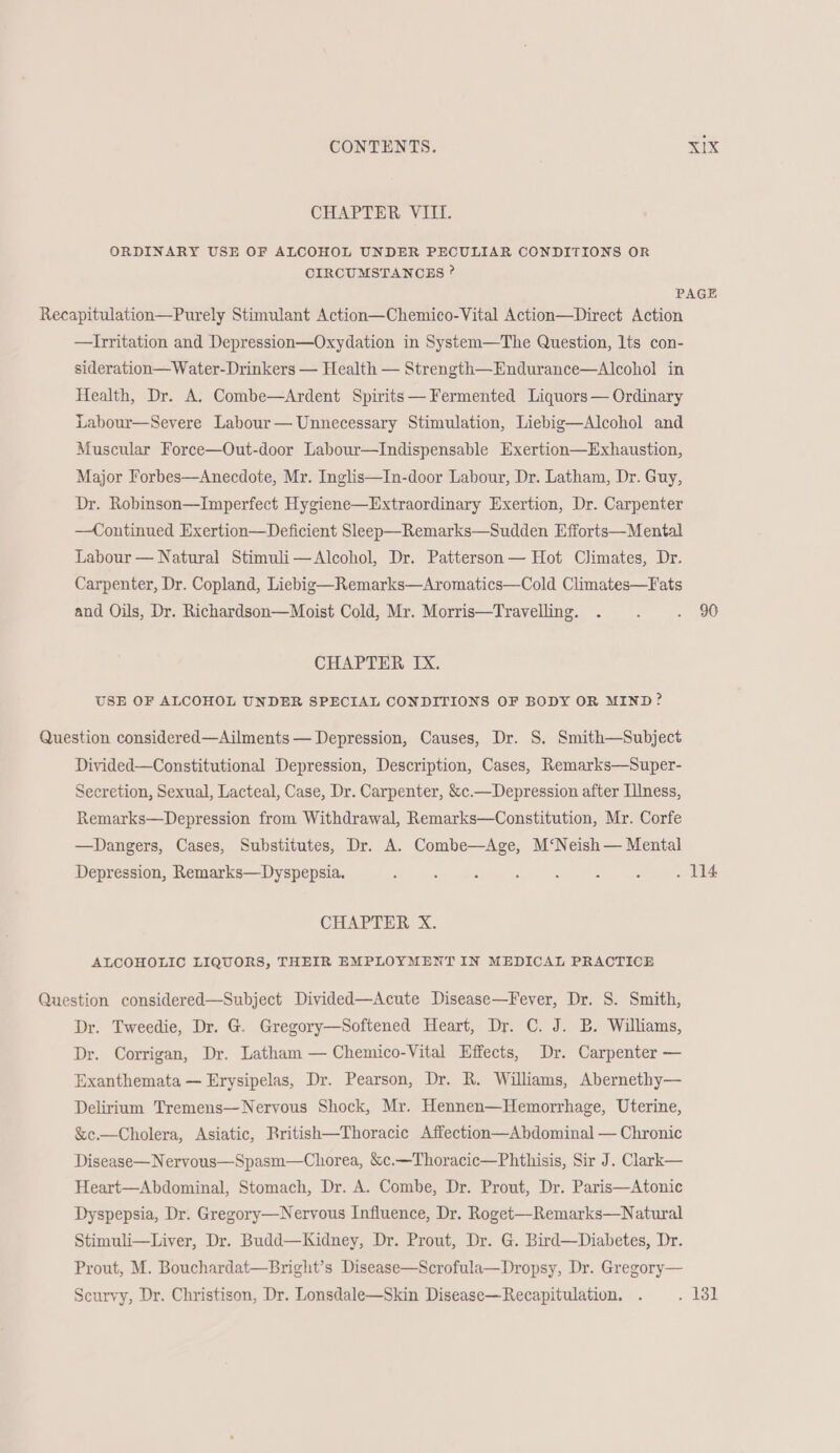CHAPTER VIII. ORDINARY USE OF ALCOHOL UNDER PECULIAR CONDITIONS OR CIRCUMSTANCES ? PAGE Recapitulation—Purely Stimulant Action—Chemico-Vital Action—Direct Action —hritation and Depression—Oxydation in System—The Question, lts con- sideration—Water- Drinkers — Health — Strength—Endurance—Alcohol in Health, Dr. A. Combe—Ardent Spirits— Fermented Liquors — Ordinary Labour—Severe Labour— Unnecessary Stimulation, Liebig—Alcohol and Muscular Force—Out-door Labour—Indispensable Exertion—Exhaustion, Major Forbes—Anecdote, Mr. Inglis—In-door Labour, Dr. Latham, Dr. Guy, Dr. Robinson—Imperfect Hygiene—Extraordinary Exertion, Dr. Carpenter —Continued Exertion—Deficient Sleep—Remarks—Sudden Efforts—Mental Labour — Natural Stimuli—Alcohol, Dr. Patterson — Hot Climates, Dr. Carpenter, Dr. Copland, Liebig—Remarks—Aromatics—Cold Climates—Fats and Oils, Dr. Richardson—Moist Cold, Mr. Morris—Travelling. . : Bw CHAPTER IX. USE OF ALCOHOL UNDER SPECIAL CONDITIONS OF BODY OR MIND? Question considered—Ailments — Depression, Causes, Dr. S. Smith—Subject Divided—Constitutional Depression, Description, Cases, Remarks—Super- Secretion, Sexual, Lacteal, Case, Dr. Carpenter, &c.—Depression after Illness, Remarks—Depression from Withdrawal, Remarks—Constitution, Mr. Corfe —Dangers, Cases, Substitutes, Dr. A. Combe—Age, M‘Neish— Mental Depression, Remarks—Dyspepsia. 2 5 : 5 : : : . 114 CHAPTER X. ALCOHOLIC LIQUORS, THEIR EMPLOYMENT IN MEDICAL PRACTICE Question considered—Subject Divided—Acute Disease—Fever, Dr. S. Smith, Dr. Tweedie, Dr. G. Gregory—Softened Heart, Dr. C. J. B. Williams, Dr. Corrigan, Dr. Latham — Chemico-Vital Effects, Dr. Carpenter — Exanthemata — Erysipelas, Dr. Pearson, Dr. R. Williams, Abernethy— Delirium Tremens—Nervous Shock, Mr. Hennen—Hemorrhage, Uterine, &c.—Cholera, Asiatic, British—Thoracic Affection—Abdominal — Chronic Disease—Nervous—Spasm—Chorea, &c.—Thoracic—Phthisis, Sir J. Clark— Heart—Abdominal, Stomach, Dr. A. Combe, Dr. Prout, Dr. Paris—Atonic Dyspepsia, Dr. Gregory—Nervous Influence, Dr. Roget—Remarks—Natural Stimuli—Liver, Dr. Budd—Kidney, Dr. Prout, Dr. G. Bird—Diabetes, Dr. Prout, M. Bouchardat—Bright’s Disease—Scrofula—Dropsy, Dr. Gregory— Scurvy, Dr. Christison, Dr. Lonsdale—Skin Disease—Recapitulation. . . 131