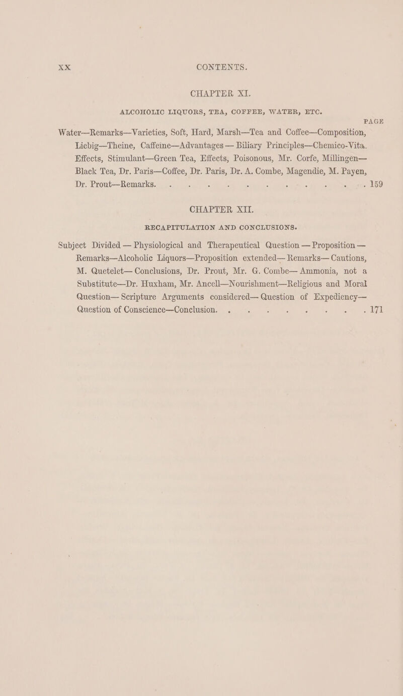 CHAPTER XI. ALCOHOLIC LIQUORS, TEA, COFFEE, WATER, ETC. PAGE Water—Remarks—Varieties, Soft, Hard, Marsh—Tea and Coffee—Composition, Liebig—Theine, Caffeme—Advantages — Biliary Principles—Chemico-Vita. Effects, Stimulant—Green Tea, Effects, Poisonous, Mr. Corfe, Milingen— Black Tea, Dr. Paris—Coffee, Dr. Paris, Dr. A. Combe, Magendie, M. Payen, Dr. Prout—Remarks. . : : : : : ; : : : 5 SY CHAPTER XII. RECAPITULATION AND CONCLUSIONS. Subject Divided — Physiological and Therapeutical Question — Proposition — Remarks—Alcoholic Liquors—Proposition extended— RKemarks— Cautions, M. Quetelet— Conclusions, Dr. Prout, Mr. G. Combe— Ammonia, not a Substitute—Dr. Huxham, Mr. Ancell—Nourishment—Religious and Moral Question— Scripture Arguments considered— Question of Expediency— Question of Conscience—Conclusion. . . . «. «. «. .«. .dI7I