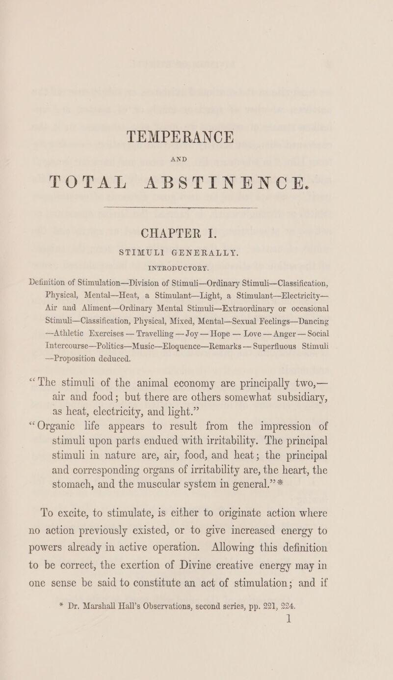 TEMPERANCE AND TOTAL ABSTINENCE. CHAPTER I. STIMULI GENERALLY. INTRODUCTORY. Definition of Stimulation—Division of Stimuli—Ordinary Stimuli—Classification, Physical, Mental—Heat, a Stimulant—Light, a Stimulant—Electricity— Air and Aliment—Ordinary Mental Stimuli—Extraordinary or occasional Stimuli—Classification, Physical, Mixed, Mental—Sexual Feelings—Dancing —Athletic Exercises — Travelling — Joy — Hope — Love — Anger — Social Intercourse—Politics—Music—Eloquence—Remarks — Superfluous Stimuli —Proposition deduced. “The stimuli of the animal economy are principally two,— air and food; but there are others somewhat subsidiary, as heat, electricity, and light.” “Organic life appears to result from the impression of stimuli upon parts endued with irritability. The principal stimuli in nature are, air, food, and heat; the principal and corresponding organs of irritability are, the heart, the stomach, and the muscular system in general.” * To excite, to stimulate, is either to originate action where no action previously existed, or to give increased energy to powers already in active operation. Allowing this definition to be correct, the exertion of Divine creative energy may in one sense be said to constitute an act of stimulation; and if * Dr, Marshall Hall’s Observations, second series, pp. 221, 224.