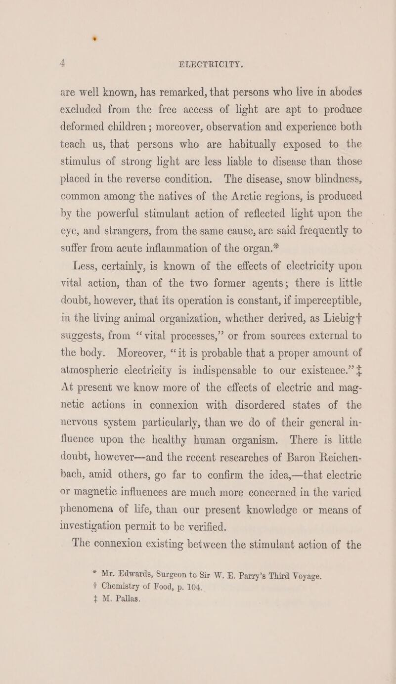 are well known, has remarked, that persons who live in abodes excluded from the free access of light are apt to produce deformed children ; moreover, observation and experience both teach us, that persons who are habitually exposed to the stimulus of strong light are less liable to disease than those placed in the reverse condition. The disease, snow blindness, common among the natives of the Arctic regions, is produced by the powerful stimulant action of reflected light upon the eye, and strangers, from the same cause, are said frequently to suffer from acute inflammation of the organ.* Less, certainly, is known of the effects of electricity upon vital action, than of the two former agents; there is little doubt, however, that its operation is constant, if imperceptible, in the living animal organization, whether derived, as Liebig+t suggests, from “ vital processes,” or from sources external to the body. Moreover, “it is probable that a proper amount of atmospheric electricity is indispensable to our existence.” t At present we know more of the effects of electric and mag- netic actions in connexion with disordered states of the nervous system particularly, than we do of their general in- fluence upon the healthy human organism. There is little doubt, however—and the recent researches of Baron Reichen- bach, amid others, go far to confirm the idea,—that electric or magnetic influences are much more concerned in the varied phenomena of life, than our present knowledge or means of investigation permit to be verified. | The connexion existing between the stimulant action of the * Mr. Edwards, Surgeon to Sir W. B. Parry’s Third Voyage. + Chemistry of Food, p. 104. ¢ M. Pallas.