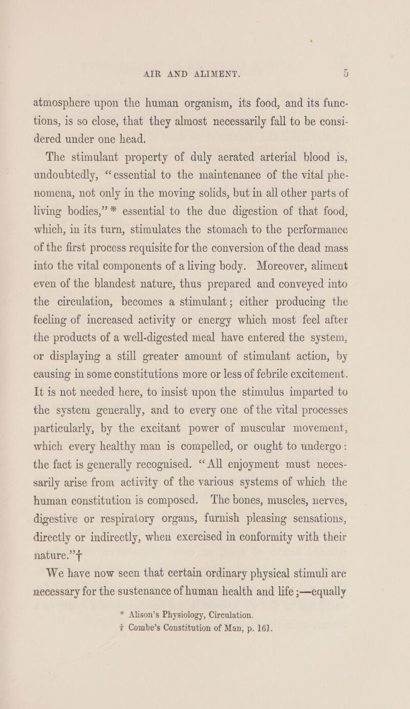 atmosphere upon the human organism, its food, and its func- tions, is so close, that they almost necessarily fall to be consi- dered under one head. The stimulant property of duly aerated arterial blood is, undoubtedly, “essential to the maintenance of the vital phe- nomena, not only in the moving solids, but in all other parts of living bodies,” * essential to the due digestion of that food, which, in its turn, stimulates the stomach to the performance of the first process requisite for the conversion of the dead mass into the vital components of a living body. Moreover, aliment even of the blandest nature, thus prepared and conveyed into the circulation, becomes a stimulant; either producing the feeling of increased activity or energy which most feel after the products of a well-digested meal have entered the system, or displaying a still greater amount of stimulant action, by causing in some constitutions more or less of febrile excitement. It is not needed here, to insist upon the stimulus imparted to the system generally, and to every one of the vital processes particularly, by the excitant power of muscular movement, which every healthy man is compelled, or ought to undergo: the fact is generally recognised. “All enjoyment must neces- sarily arise from activity of the various systems of which the human constitution is composed. The bones, muscles, nerves, digestive or respiratory organs, furnish pleasing sensations, directly or indirectly, when exercised in conformity with their nature.’ We have now seen that certain ordinary physical stimuli are necessary for the sustenance of human health and life ;—equally * Alison’s Physiology, Circulation. + Combe’s Constitution of Man, p. 161].