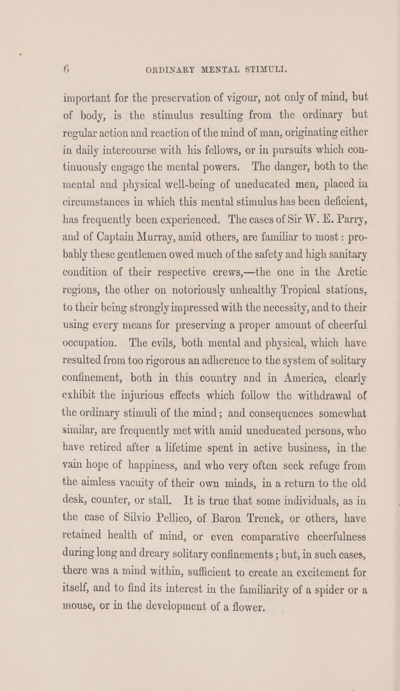 important for the preservation of vigour, not only of mind, but of body, is the stimulus resulting from the ordinary but regular action and reaction of the mind of man, originating either in daily intercourse with his fellows, or in pursuits which con- tinuously engage the mental powers. The danger, both to the mental and physical well-being of uneducated men, placed in circumstances in which this mental stimulus has been deficient, has frequently been experienced. The cases of Sir W. EH. Parry, and of Captain Murray, amid others, are familiar to most: pro- bably these gentlemen owed much of the safety and high sanitary condition of their respective crews,—the one in the Arctic regions, the other on notoriously unhealthy Tropical stations, to their being strongly impressed with the necessity, and to their using every means for preserving a proper amount of cheerful occupation. The evils, both mental and physical, which have resulted from too rigorous an adherence to the system of solitary confinement, both in this country and in America, clearly exhibit the injurious effects which follow the withdrawal of the ordinary stimuli of the mind; and consequences somewhat simular, are frequently met with amid uneducated persons, who have retired after a lifetime spent in active business, in the vain hope of happiness, and who very often seek refuge from the aimless vacuity of their own minds, in a return to the old desk, counter, or stall. It is true that some individuals, as in the case of Silvio Pellico, of Baron Trenck, or others, have retained health of mind, or even comparative cheerfulness during long and dreary solitary confinements ; but, in such cases, there was a mind within, sufficient to create an excitement for itself, and to find its interest in the familiarity of a spider or a mouse, or in the development of a flower.