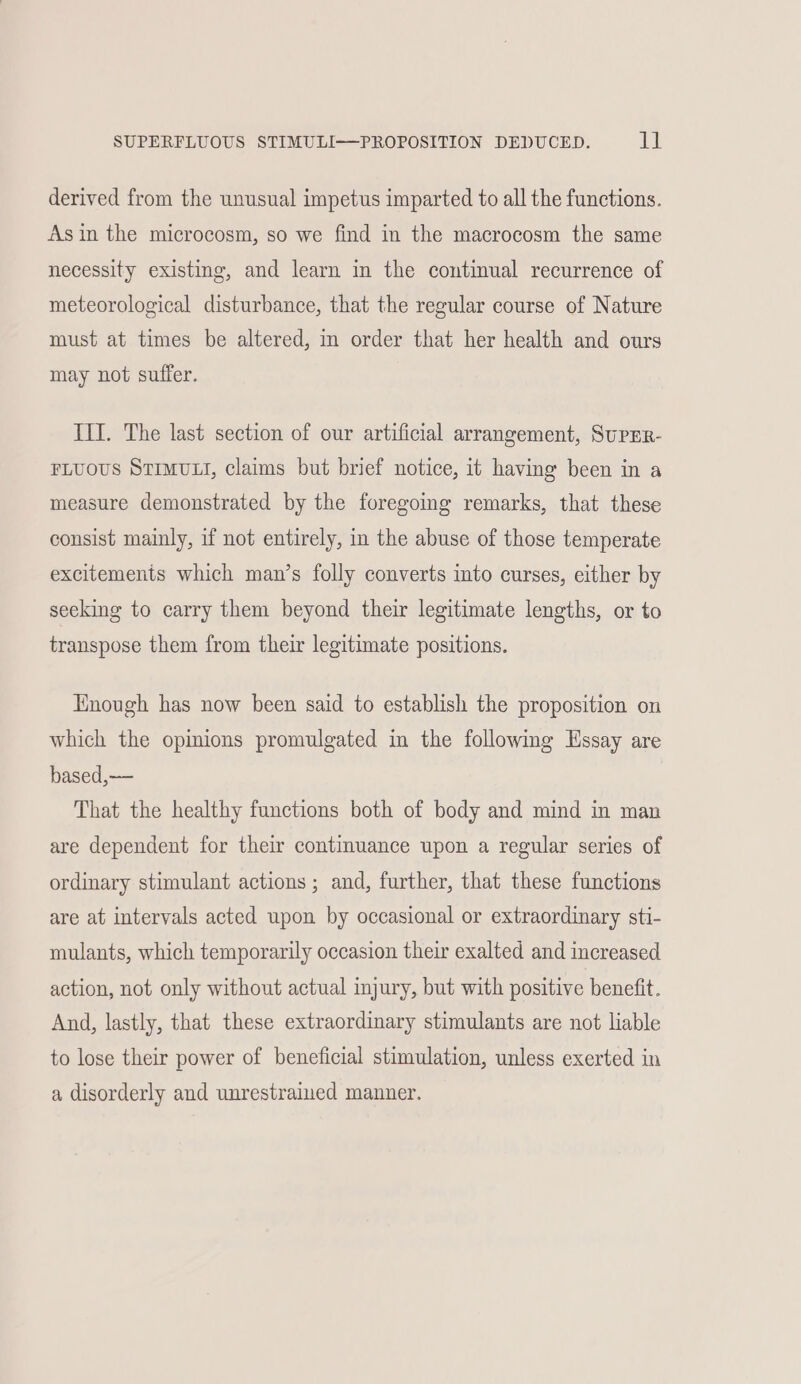 SUPERFLUOUS STIMULI—PROPOSITION DEDUCED. dl derived from the unusual impetus imparted to all the functions. Asin the microcosm, so we find in the macrocosm the same necessity existing, and learn in the continual recurrence of meteorological disturbance, that the regular course of Nature must at times be altered, in order that her health and ours may not suffer. III. The last section of our artificial arrangement, SupEr- FLUOUS STIMULI, claims but brief notice, it having been in a measure demonstrated by the foregomg remarks, that these consist mainly, if not entirely, in the abuse of those temperate excitements which man’s folly converts into curses, either by seeking to carry them beyond their legitimate lengths, or to transpose them from their legitimate positions. Enough has now been said to establish the proposition on which the opinions promulgated in the following Essay are based,—— That the healthy functions both of body and mind in man are dependent for their continuance upon a regular series of ordinary stimulant actions ; and, further, that these functions are at intervals acted upon by occasional or extraordinary sti- mulants, which temporarily occasion their exalted and increased action, not only without actual injury, but with positive benefit. And, lastly, that these extraordinary stimulants are not liable to lose their power of beneficial stimulation, unless exerted in a disorderly and unrestrained manner.