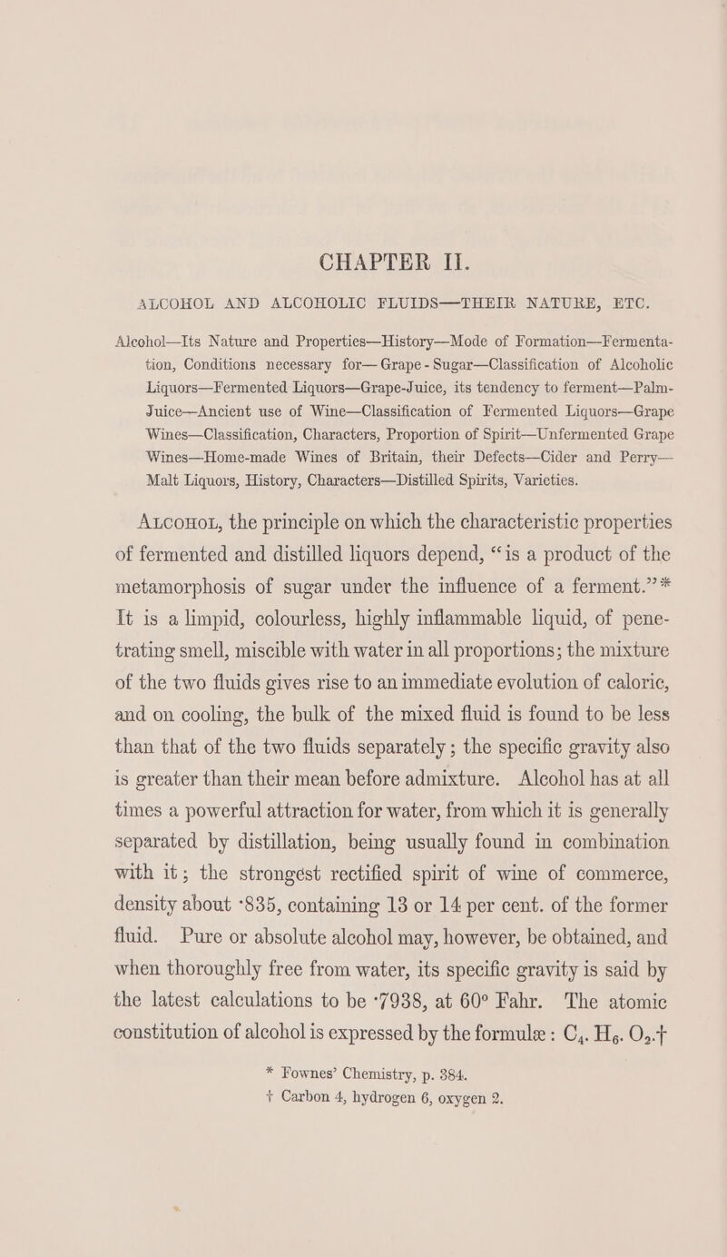 CHAPTER Ii. ALCOHOL AND ALCOHOLIC FLUIDS—THEIR NATURE, ETC. Aleohol—Its Nature and Properties—History—Mode of Formation—Fermenta- tion, Conditions necessary for— Grape -Sugar—Classification of Alcoholic Liquors—Fermented Liquors—Grape-Juice, its tendency to ferment—Palm- Juice—Ancient use of Wine—Classification of Fermented Liquors—Grape Wines—Classification, Characters, Proportion of Spirit—Unfermented Grape Wines—Home-made Wines of Britain, their Defects—Cider and Perry— Malt Liquors, History, Characters—Distilled Spirits, Varieties. A.conot, the principle on which the characteristic properties of fermented and distilled liquors depend, “is a product of the metamorphosis of sugar under the influence of a ferment.” * It is a limpid, colourless, highly inflammable liquid, of pene- trating smell, miscible with water in all proportions; the mixture of the two fluids gives rise to an immediate evolution of caloric, and on cooling, the bulk of the mixed fluid is found to be less than that of the two fluids separately ; the specific gravity also is greater than their mean before admixture. Alcohol has at all times a powerful attraction for water, from which it is generally separated by distillation, beg usually found in combination with it; the strongest rectified spirit of wine of commerce, density about *835, containing 13 or 14 per cent. of the former fluid. Pure or absolute alcohol may, however, be obtained, and when thoroughly free from water, its specific gravity is said by the latest calculations to be ‘7938, at 60° Fahr. The atomic constitution of alcohol is expressed by the formule : C,. Hg. O..t * Fownes’ Chemistry, p. 384. + Carbon 4, hydrogen 6, oxygen 2.