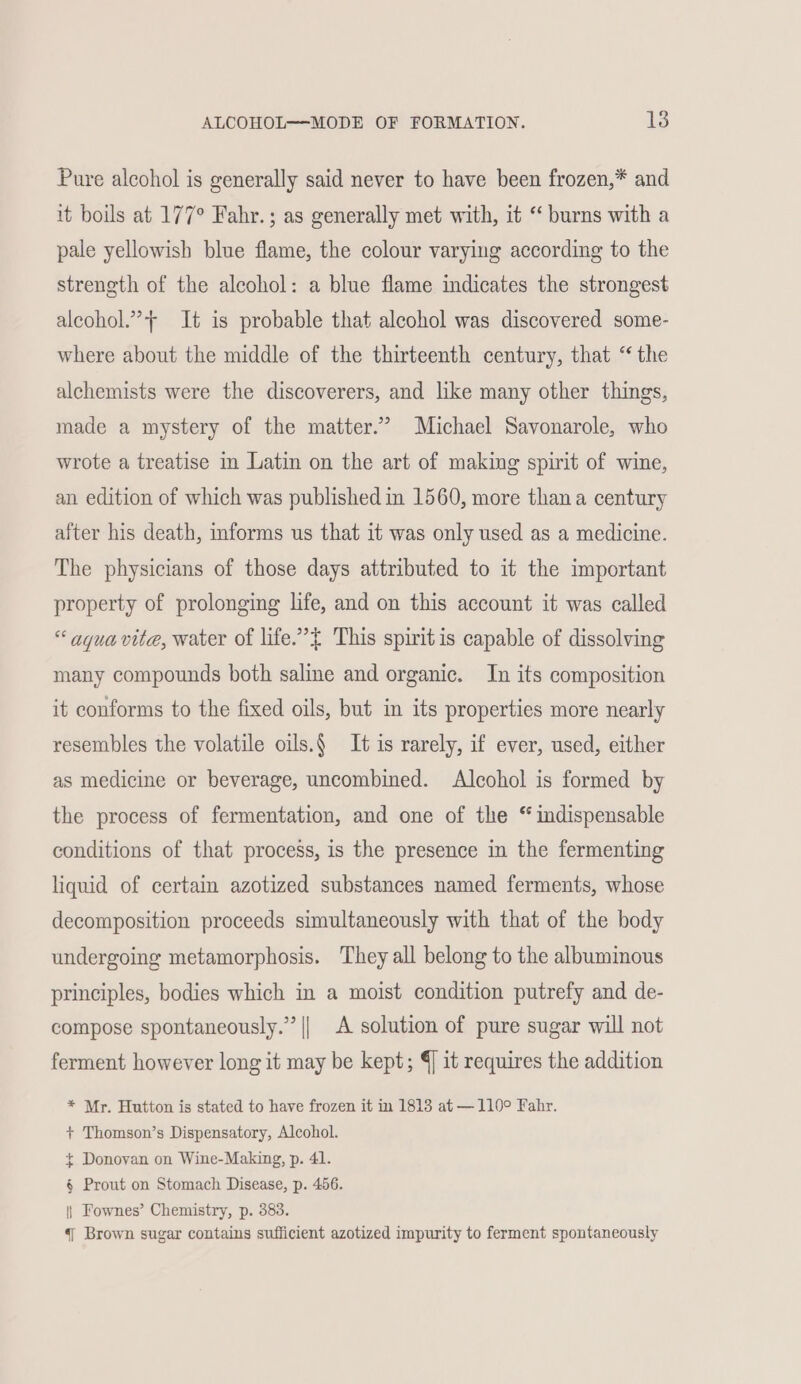 Pure alcohol is generally said never to have been frozen,* and it boils at 177° Fahr.; as generally met with, it “ burns with a pale yellowish blue flame, the colour varying according to the strength of the alcohol: a blue flame indicates the strongest alcohol.”++ It is probable that alcohol was discovered some- where about the middle of the thirteenth century, that “the alchemists were the discoverers, and like many other things, made a mystery of the matter.’ Michael Savonarole, who wrote a treatise in Latin on the art of making spirit of wine, an edition of which was published in 1560, more thana century after his death, informs us that it was only used as a medicine. The physicians of those days attributed to it the important property of prolonging life, and on this account it was called “aqua vite, water of life.” This spirit is capable of dissolving many compounds both saline and organic. In its composition it conforms to the fixed oils, but in its properties more nearly resembles the volatile oils.§ It is rarely, if ever, used, either as medicine or beverage, uncombined. Alcohol is formed by the process of fermentation, and one of the “ indispensable conditions of that process, is the presence in the fermenting liquid of certain azotized substances named ferments, whose decomposition proceeds simultaneously with that of the body undergoing metamorphosis. They all belong to the albuminous principles, bodies which in a moist condition putrefy and de- compose spontaneously.” || A solution of pure sugar will not ferment however long it may be kept; 4 it requires the addition * Mr. Hutton is stated to have frozen it in 1813 at —110° Fahr. + Thomson’s Dispensatory, Alcohol. + Donovan on Wine-Making, p. 41. § Prout on Stomach Disease, p. 456. |) Fownes’ Chemistry, p. 383. 4 Brown sugar contains sufficient azotized impurity to ferment spontaneously
