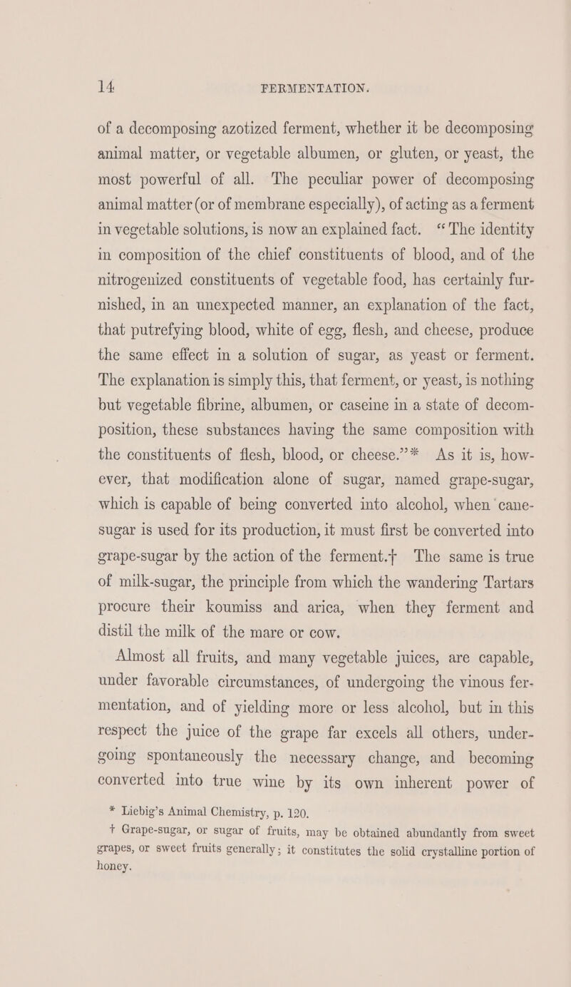 of a decomposing azotized ferment, whether it be decomposing animal matter, or vegetable albumen, or gluten, or yeast, the most powerful of all. The peculiar power of decomposing animal matter (or of membrane especially), of acting as a ferment in vegetable solutions, is now an explained fact. ‘‘ The identity in composition of the chief constituents of blood, and of the nitrogenized constituents of vegetable food, has certainly fur- nished, in an unexpected manner, an explanation of the fact, that putrefying blood, white of egg, flesh, and cheese, produce the same effect in a solution of sugar, as yeast or ferment. The explanation is simply this, that ferment, or yeast, is nothing but vegetable fibrine, albumen, or caseine in a state of decom- position, these substances having the same composition with the constituents of flesh, blood, or cheese.”* As it is, how- ever, that modification alone of sugar, named grape-sugar, which is capable of being converted into alcohol, when ‘cane- sugar is used for its production, it must first be converted into grape-sugar by the action of the ferment.f The same is true of milk-sugar, the principle from which the wandering Tartars procure their koumiss and arica, when they ferment and distil the milk of the mare or cow. Almost all fruits, and many vegetable juices, are capable, under favorable circumstances, of undergoing the vinous fer- mentation, and of yielding more or less alcohol, but in this respect the juice of the erape far excels all others, under- going spontaneously the necessary change, and becoming converted into true wine by its own inherent power of * Liebig’s Animal Chemistry, p. 120. + Grape-sugar, or sugar of fruits, may be obtained abundantly from sweet grapes, or sweet fruits generally; it constitutes the solid crystalline portion of honey.