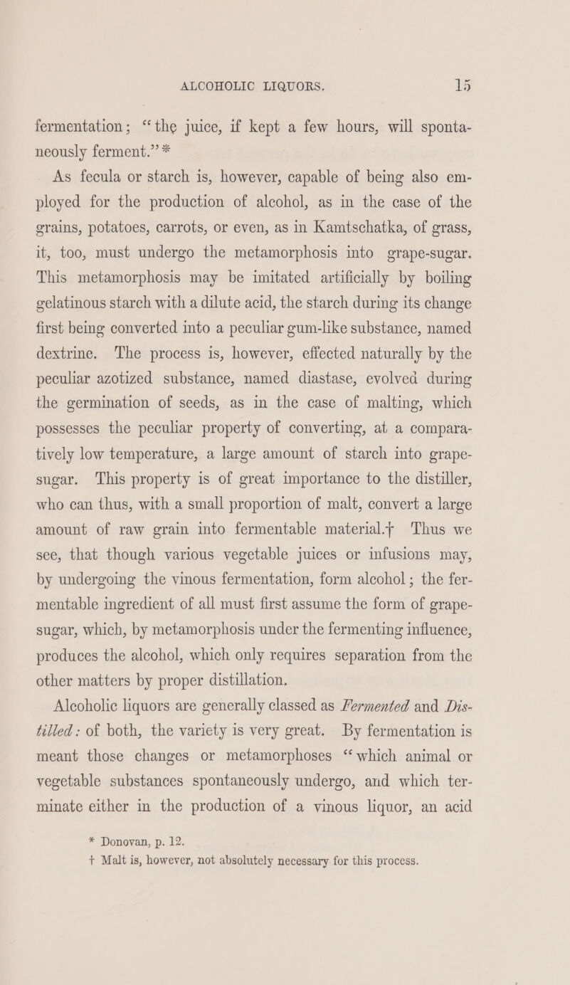fermentation; ‘the juice, if kept a few hours, will sponta- neously ferment.” * As fecula or starch is, however, capable of being also em- ployed for the production of alcohol, as in the case of the grains, potatoes, carrots, or even, as in Kamtschatka, of grass, it, too, must undergo the metamorphosis into grape-sugar. This metamorphosis may be imitated artificially by boiling gelatinous starch with a dilute acid, the starch during its change first being converted into a peculiar gum-like substance, named dextrine. The process is, however, effected naturally by the peculiar azotized substance, named diastase, evolved during the germination of seeds, as in the case of malting, which possesses the peculiar property of converting, at a compara- tively low temperature, a large amount of starch into grape- sugar. This property is of great importance to the distiller, who can thus, with a small proportion of malt, convert a large amount of raw grain into fermentable material.- Thus we see, that though various vegetable juices or infusions may, by undergoing the vinous fermentation, form alcohol; the fer- mentable ingredient of all must first assume the form of grape- sugar, which, by metamorphosis under the fermenting influence, produces the alcohol, which only requires separation from the other matters by proper distillation. Alcoholic liquors are generally classed as Fermented and Dis- tilled: of both, the variety is very great. By fermentation is meant those changes or metamorphoses “which animal or vegetable substances spontaneously undergo, and which ter- minate either in the production of a vinous liquor, an acid * Donovan, p. 12. +t Malt is, however, not absolutely necessary for this process.