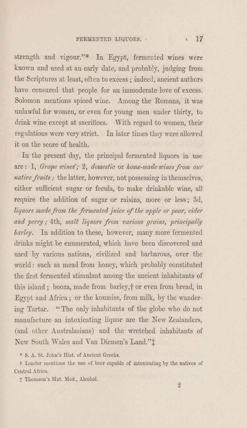 FERMENTED LIQUORS. - . FF strength and vigour.’* In Egypt, fermented wines were known and used at an early date, and probably, judging from the Scriptures at least, often to excess ; indeed, ancient authors have censured that people for an immoderate love of excess. Solomon mentions spiced wine. Among the Romans, it was unlawful for women, or even for young men under thirty, to drink wine except at sacrifices. With regard to women, their regulations were very strict. In later times they were allowed it on the score of health. In the present day, the principal fermented liquors in use are: 1, Grape wines’; 2, domestic or home-made wines from our native fruits ; the latter, however, not possessing in themselves, either sufficient sugar or fecula, to make drinkable wine, all require the addition of sugar or raisins, more or less; 3d, liquors made from the fermented juice of the apple or pear, cider and perry ; 4th, malt liquors from various grains, principally barley. In addition to these, however, many more fermented drinks might be enumerated, which have been discovered and used by various nations, civilized and barbarous, over the world: such as mead from honey, which probably constituted the first fermented stimulant among the ancient inhabitants of this island ; booza, made from barley,t or even from bread, in Egypt and Africa; or the koumiss, from milk, by the wander- ing Tartar. ‘The only inhabitants of the globe who do not manufacture an intoxicating liquor are the New Zealanders, (and other Australasians) and the wretched inhabitants of New South Wales and Van Diemen’s Land.’’t * §. A. St. John’s Hist. of Ancient Greeks. + Lander mentions the use of beer capable of intoxicating by the natives of Central Africa. + Thomson’s Mat. Med., Alcohol.