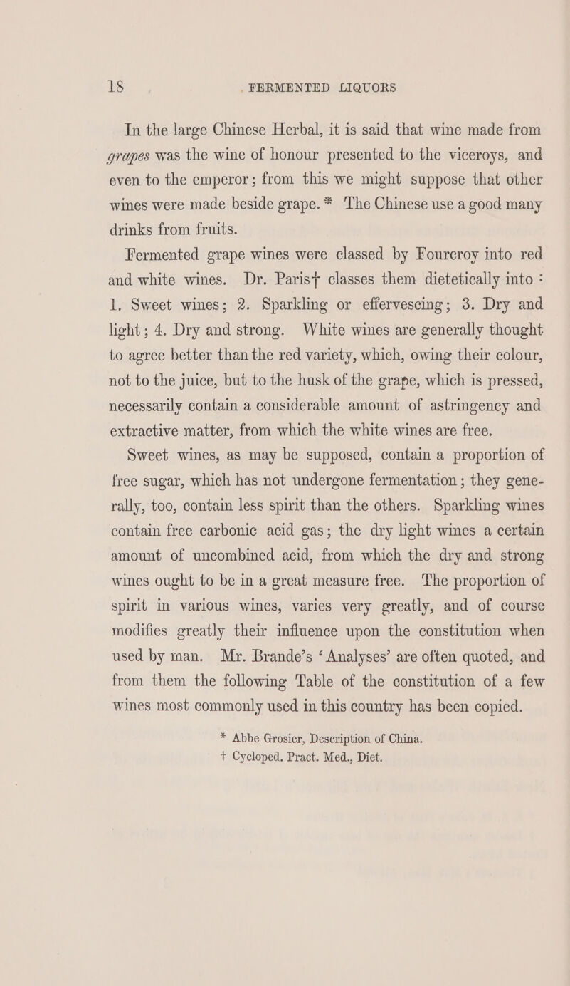 In the large Chinese Herbal, it is said that wine made from grapes was the wine of honour presented to the viceroys, and even to the emperor; from this we might suppose that other wines were made beside grape. * The Chinese use a good many drinks from fruits. Fermented grape wines were classed by Fourcroy into red and white wines. Dr. Parist classes them dietetically into : 1, Sweet wines; 2. Sparkling or effervescing; 3. Dry and light ; 4. Dry and strong. White wines are generally thought to agree better than the red variety, which, owing their colour, not to the juice, but to the husk of the grape, which is pressed, necessarily contain a considerable amount of astringency and extractive matter, from which the white wines are free. Sweet wines, as may be supposed, contain a proportion of free sugar, which has not undergone fermentation ; they gene- rally, too, contain less spirit than the others. Sparkling wines contain free carbonic acid gas; the dry light wines a certain amount of uncombined acid, from which the dry and strong wines ought to be in a great measure free. The proportion of spirit in varlous wines, varies very greatly, and of course modifies greatly their influence upon the constitution when used by man. Mr. Brande’s ‘ Analyses’ are often quoted, and from them the following Table of the constitution of a few wines most commonly used in this country has been copied. * Abbe Grosier, Description of China. t Cycloped. Pract. Med., Diet.