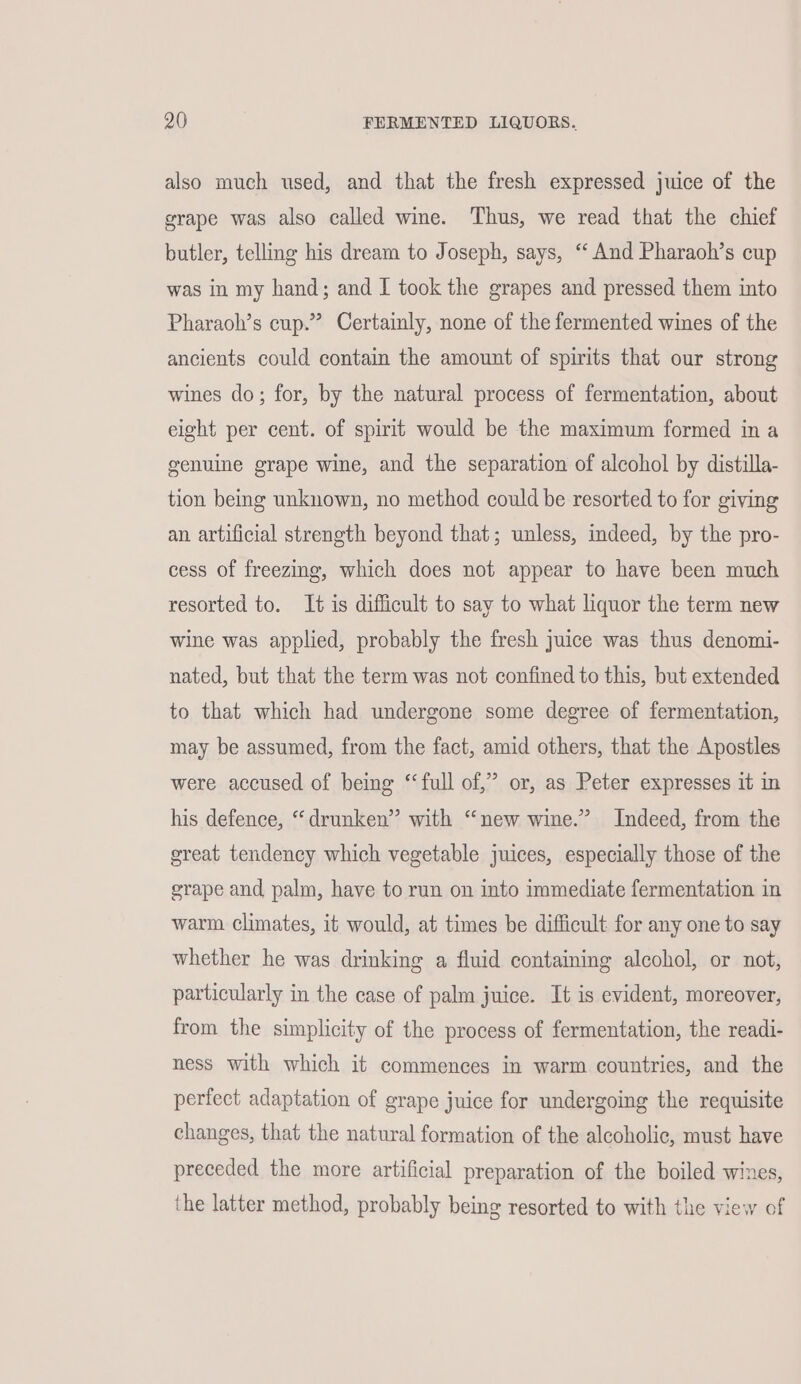 also much used, and that the fresh expressed juice of the grape was also called wine. Thus, we read that the chief butler, telling his dream to Joseph, says, “And Pharaoh’s cup was in my hand; and I took the grapes and pressed them into Pharaoh’s cup.’ Certainly, none of the fermented wines of the ancients could contain the amount of spirits that our strong wines do; for, by the natural process of fermentation, about eight per cent. of spirit would be the maximum formed in a genuine grape wine, and the separation of alcohol by distilla- tion being unknown, no method could be resorted to for giving an artificial strength beyond that; unless, indeed, by the pro- cess of freezing, which does not appear to have been much resorted to. It is difficult to say to what liquor the term new wine was applied, probably the fresh juice was thus denomi- nated, but that the term was not confined to this, but extended to that which had undergone some degree of fermentation, may be assumed, from the fact, amid others, that the Apostles were accused of being ‘full of,” or, as Peter expresses it in his defence, “drunken” with “new wine.” Indeed, from the great tendency which vegetable juices, especially those of the grape and palm, have to run on into immediate fermentation in warm climates, it would, at times be difficult for any one to say whether he was drinking a fluid containing alcohol, or not, particularly in the case of palm juice. It is evident, moreover, from the simplicity of the process of fermentation, the readi- ness with which it commences in warm countries, and the perfect adaptation of grape juice for undergoing the requisite changes, that the natural formation of the alcoholic, must have preceded the more artificial preparation of the boiled wines, the latter method, probably being resorted to with the view of