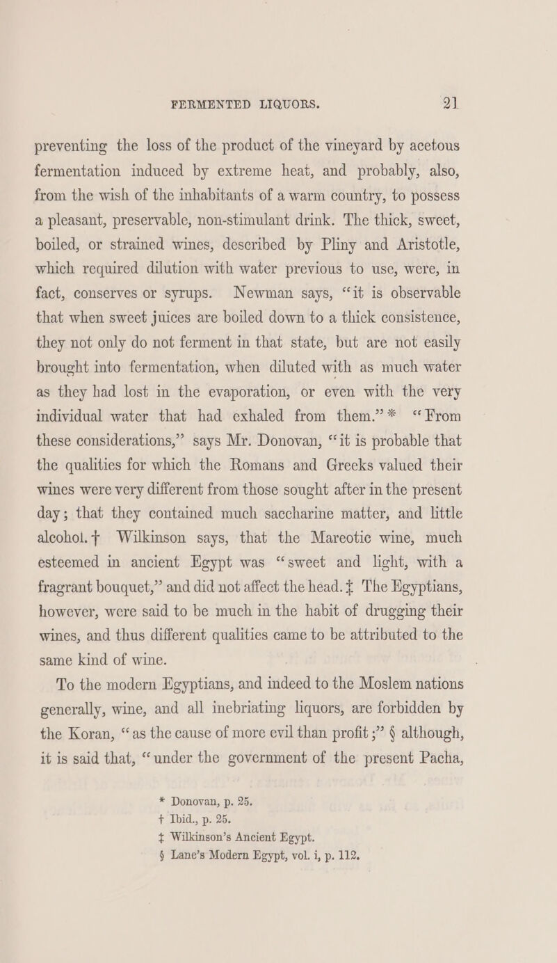 preventing the loss of the product of the vineyard by acetous fermentation induced by extreme heat, and probably, also, from the wish of the inhabitants of a warm country, to possess a pleasant, preservable, non-stimulant drink. The thick, sweet, boiled, or strained wines, described by Pliny and Aristotle, which required dilution with water previous to usc, were, in fact, conserves or syrups. Newman says, “‘it is observable that when sweet juices are boiled down to a thick consistence, they not only do not ferment in that state, but are not easily brought into fermentation, when diluted with as much water as they had lost in the evaporation, or even with the very individual water that had exhaled from them.” * ‘From these considerations,” says Mr. Donovan, “it is probable that the qualities for which the Romans and Greeks valued their wines were very different from those sought after in the present day; that they contained much saccharine matter, and little alcohol. Wilkinson says, that the Mareotic wine, much esteemed in ancient Egypt was “sweet and light, with a fragrant bouquet,” and did not affect the head. The Egyptians, however, were said to be much in the habit of drugging their wines, and thus different qualities came to be attributed to the same kind of wine. To the modern Egyptians, and indeed to the Moslem nations generally, wine, and all inebriating liquors, are forbidden by the Koran, “as the cause of more evil than profit ;” § although, it is said that, “under the government of the present Pacha, * Donovan, p. 25. + Ibid., p. 25. ¢ Wilkinson’s Ancient Egypt.