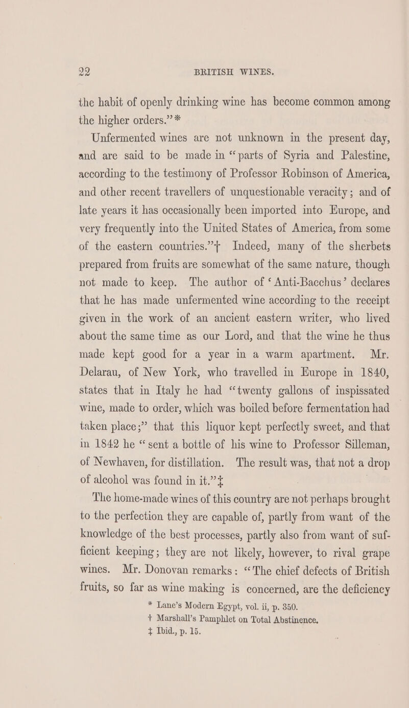 ae BRITISH WINES. the habit of openly drinking wine has become common among the higher orders.” * Unfermented wines are not unknown in the present day, and are said to be made in “parts of Syria and Palestine, according to the testimony of Professor Robinson of America, and other recent travellers of unquestionable veracity ; and of late years it has occasionally been imported into Europe, and very frequently into the United States of America, from some of the eastern countries.”’+ Indeed, many of the sherbets prepared from fruits are somewhat of the same nature, though not made to keep. The author of ‘ Anti-Bacchus’ declares that he has made unfermented wine according to the receipt given in the work of an ancient eastern writer, who lived about the same time as our Lord, and that the wine he thus made kept good for a year in a warm apartment. Mr. Delarau, of New York, who travelled in Europe in 1840, states that in Italy he had “twenty gallons of inspissated wine, made to order, which was boiled before fermentation had taken place;” that this liquor kept perfectly sweet, and that in 1842 he “sent a bottle of his wine to Professor Silleman, of Newhaven, for distillation. The result was, that not a drop of alcohol was found in it.”’t The home-made wines of this country are not perhaps brought to the perfection they are capable of, partly from want of the knowledge of the best processes, partly also from want of suf- ficient keeping; they are not likely, however, to rival grape wines. Mr. Donovan remarks: “The chief defects of British fruits, so far as wine making is concerned, are the deficiency * Lane’s Modern Egypt, vol. ii, p. 350. + Marshall’s Pamphlet on Total Abstinence. $ Ibid., p. 15.