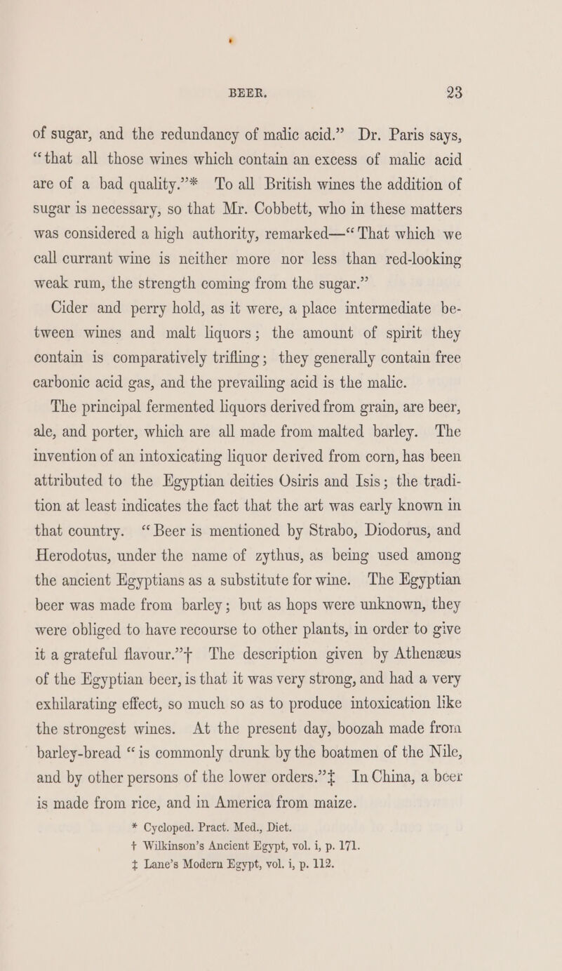 BEER. 33 of sugar, and the redundancy of malic acid.” Dr. Paris says, “that all those wines which contain an excess of malic acid are of a bad quality.”* To all British wines the addition of sugar is necessary, so that Mr. Cobbett, who in these matters was considered a high authority, remarked—“ That which we call currant wine is neither more nor less than red-looking weak rum, the strength coming from the sugar.” Cider and perry hold, as it were, a place intermediate be- tween wines and malt liquors; the amount of spirit they contain is comparatively trifling; they generally contain free carbonic acid gas, and the prevailing acid is the malic. The principal fermented liquors derived from grain, are beer, ale, and porter, which are all made from malted barley. The invention of an intoxicating liquor derived from corn, has been attributed to the Egyptian deities Osiris and Isis; the tradi- tion at least indicates the fact that the art was early known in that country. “Beer is mentioned by Strabo, Diodorus, and Herodotus, under the name of zythus, as being used among the ancient Heyptians as a substitute for wine. The Egyptian beer was made from barley; but as hops were unknown, they were obliged to have recourse to other plants, in order to give it a grateful flavour.” The description given by Athenzus of the Egyptian beer, is that it was very strong, and had a very exhilarating effect, so much so as to produce intoxication like the strongest wines. At the present day, boozah made frora barley-bread “is commonly drunk by the boatmen of the Nile, and by other persons of the lower orders.” { In China, a beer is made from rice, and in America from maize. * Cycloped. Pract. Med., Diet. + Wilkinson’s Ancient Egypt, vol. i, p. 171. t Lane’s Modern Egypt, vol. i, p. 112.