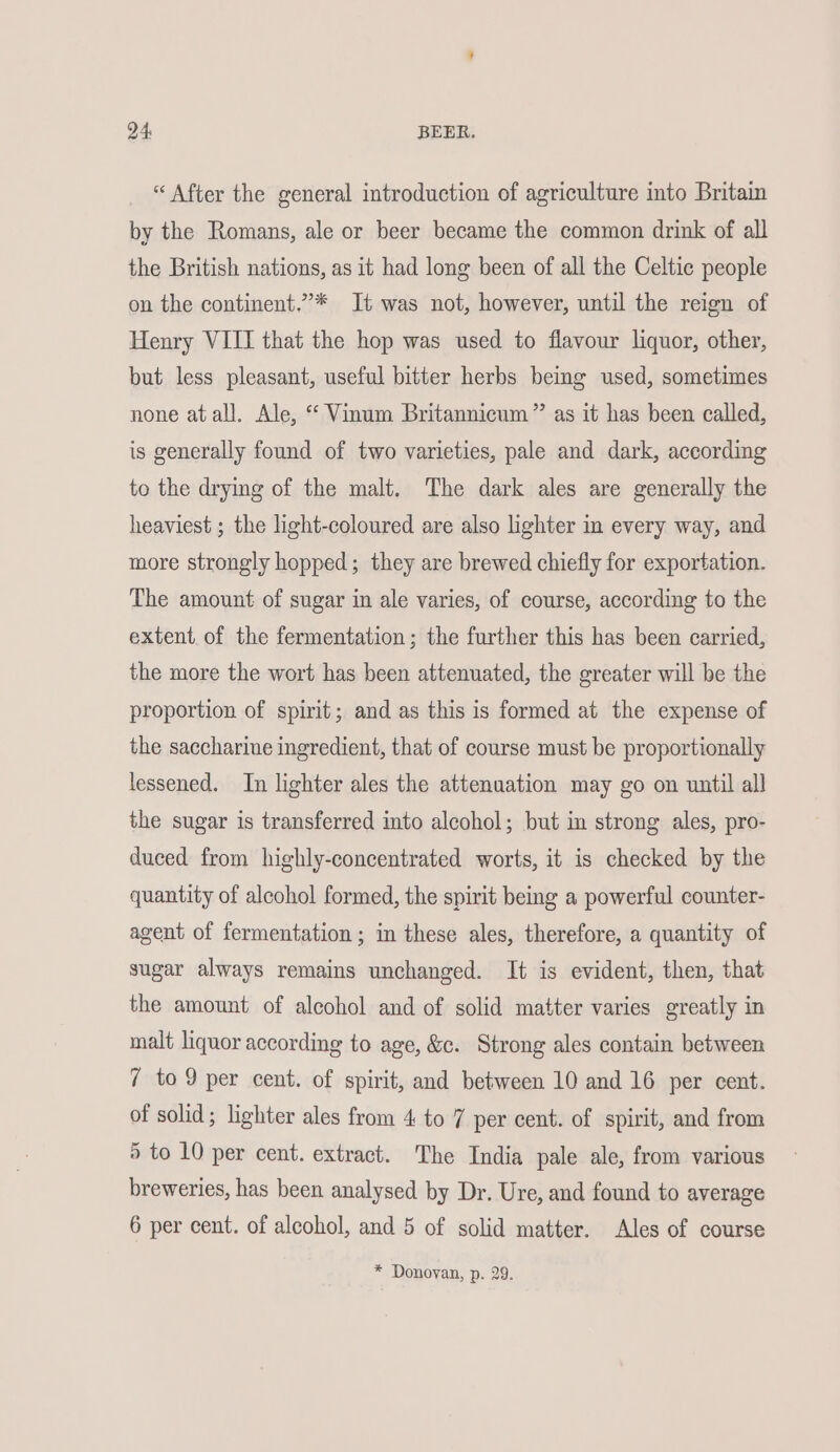 “After the general introduction of agriculture into Britain by the Romans, ale or beer became the common drink of all the British nations, as it had long been of all the Celtic people on the continent.”* It was not, however, until the reign of Henry VIII that the hop was used to flavour liquor, other, but less pleasant, useful bitter herbs bemg used, sometimes none atall. Ale, “ Vinum Britannicum”’ as it has been called, is generally found of two varieties, pale and dark, according to the drying of the malt. The dark ales are generally the heaviest ; the light-coloured are also lighter in every way, and more strongly hopped; they are brewed chiefly for exportation. The amount of sugar in ale varies, of course, according to the extent. of the fermentation; the further this has been carried, the more the wort has been attenuated, the greater will be the proportion of spirit; and as this is formed at the expense of the saccharine ingredient, that of course must be proportionally lessened. In lighter ales the attenuation may go on until all the sugar is transferred into alcohol; but in strong ales, pro- duced from highly-concentrated worts, it is checked by the quantity of alcohol formed, the spirit being a powerful counter- agent of fermentation; in these ales, therefore, a quantity of sugar always remains unchanged. It is evident, then, that the amount of alcohol and of solid matter varies greatly in malt liquor according to age, &c. Strong ales contain between 7 to 9 per cent. of spirit, and between 10 and 16 per cent. of solid; lighter ales from 4 to 7 per cent. of spirit, and from 5 to 10 per cent. extract. The India pale ale, from various breweries, has been analysed by Dr. Ure, and found to average 6 per cent. of alcohol, and 5 of solid matter. Ales of course * Donovan, p. 29.
