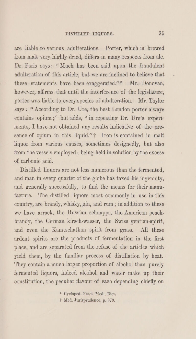 are liable to various adulterations. Porter, which is brewed from malt very highly dried, differs in many respects from ale. Dr. Paris says: “Much has been said upon the fraudulent adulteration of this article, but we are inclined to believe that these statements have been exaggerated.’* Mr. Donovan, however, affirms that until the interference of the legislature, porter was liable to every species of adulteration. Mr. Taylor says: “ According to Dr. Ure, the best London porter always contains opium;” but adds, “in repeating Dr. Ure’s experi- ments, I have not obtained any results indicative of the pre- sence of opium in this liquid.’} Iron is contained in malt liquor from various causes, sometimes designedly, but also from the vessels employed; being held in solution by the excess of carbonic acid. Distilled liquors are not less numerous than the fermented, and man in every quarter of the globe has taxed his ingenuity, and generally successfully, to find the means for their manu- facture. The distilled liquors most commonly in use in this country, are brandy, whisky, gin, and rum; in addition to these we have arrack, the Russian schnapps, the American peach- brandy, the German kirsch-wasser, the Swiss gentian-spirit, and even the Kamtschatkan spirit from grass. All these ardent spirits are the products of fermentation in the first place, and are separated from the refuse of the articles which yield them, by the familiar process of distillation by heat. They contain a much larger proportion of alcohol than purely fermented liquors, indeed alcohol and water make up their constitution, the peculiar flavour of each depending chiefly on * Cycloped. Pract. Med., Diet. + Med. Jurisprudence, p. 279.