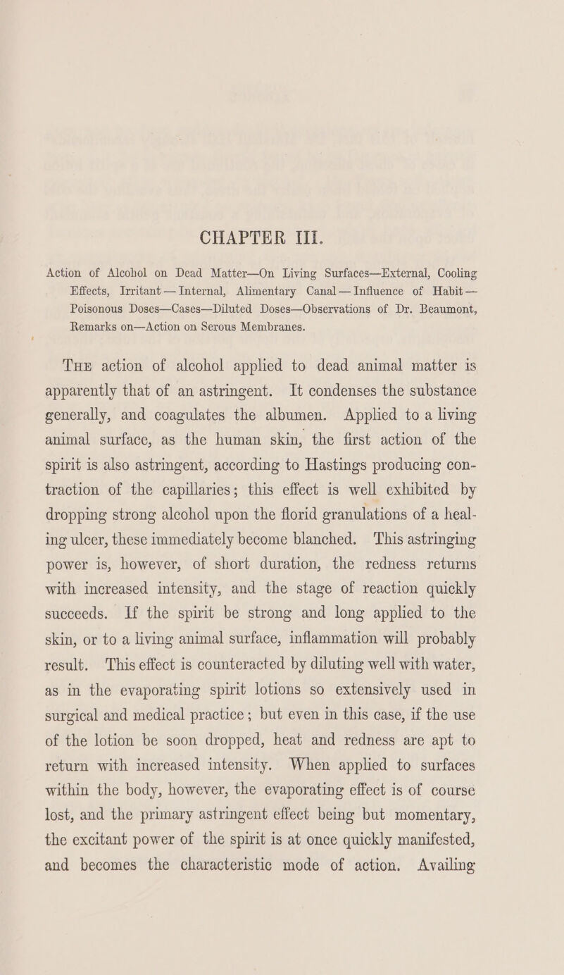 CHAPTER III. Action of Alcohol on Dead Matter—On Living Surfaces—External, Cooling Effects, Irritant — Internal, Alimentary Canal—JInfluence of Habit — Poisonous Doses—Cases—Diluted Doses—Observations of Dr. Beaumont, Remarks on—Action on Serous Membranes. THE action of alcohol applied to dead animal matter is apparently that of an astringent. It condenses the substance generally, and coagulates the albumen. Applied to a living animal surface, as the human skin, the first action of the spirit is also astringent, according to Hastings producing con- traction of the capillaries; this effect is well exhibited by dropping strong alcohol upon the florid granulations of a heal- ing ulcer, these immediately become blanched. This astringing power is, however, of short duration, the redness returns with increased intensity, and the stage of reaction quickly succeeds. If the spirit be strong and long applied to the skin, or to a living animal surface, inflammation will probably result. This effect is counteracted by diluting well with water, as in the evaporating spirit lotions so extensively used in surgical and medical practice ; but even in this case, if the use of the lotion be soon dropped, heat and redness are apt to return with increased intensity. When applied to surfaces within the body, however, the evaporating effect is of course lost, and the primary astringent effect being but momentary, the excitant power of the spirit is at once quickly manifested, and becomes the characteristic mode of action. Availing