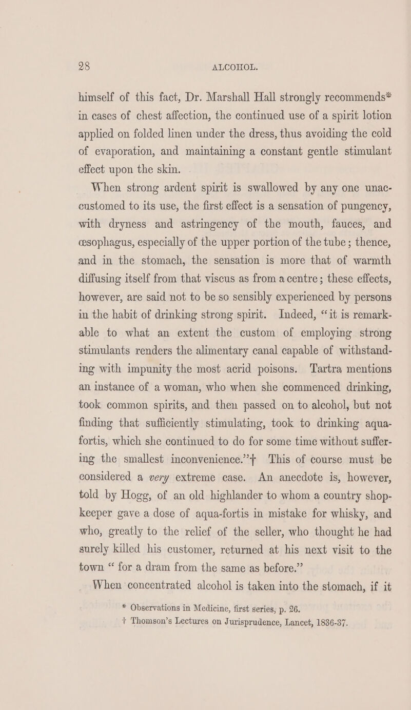 himself of this fact, Dr. Marshall Hall strongly recommends* in cases of chest affection, the continued use of a spirit lotion applied on folded linen under the dress, thus avoiding the cold of evaporation, and maintaining a constant gentle stimulant effect upon the skin. When strong ardent spirit is swallowed by any one unac- customed to its use, the first effect is a sensation of pungency, with dryness and astringency of the mouth, fauces, and cesophagus, especially of the upper portion of the tube ; thence, and in the stomach, the sensation is more that of warmth diffusing itself from that viscus as from acentre; these effects, however, are said not to be so sensibly experienced by persons in the habit of drinking strong spirit. Indeed, “it is remark- able to what an extent the custom of employing strong stimulants renders the alimentary canal capable of withstand- ing with impunity the most acrid poisons. Tartra mentions an instance of a woman, who when she commenced drinking, took common spirits, and then passed on to alcohol, but not finding that sufficiently stimulating, took to drinking aqua- fortis, which she continued to do for some time without suffer- ing the smallest inconvenience.” This of course must be considered a very extreme case. An anecdote is, however, told by Hogs, of an old highlander to whom a country shop- keeper gave a dose of aqua-fortis in mistake for whisky, and who, greatly to the relief of the seller, who thought he had surely killed his customer, returned at his next visit to the town “ for a dram from the same as before.” When concentrated alcohol is taken into the stomach, if it * Observations in Medicine, first series, p. 26. + Thomson’s Lectures on Jurisprudence, Lancet, 1836-37.