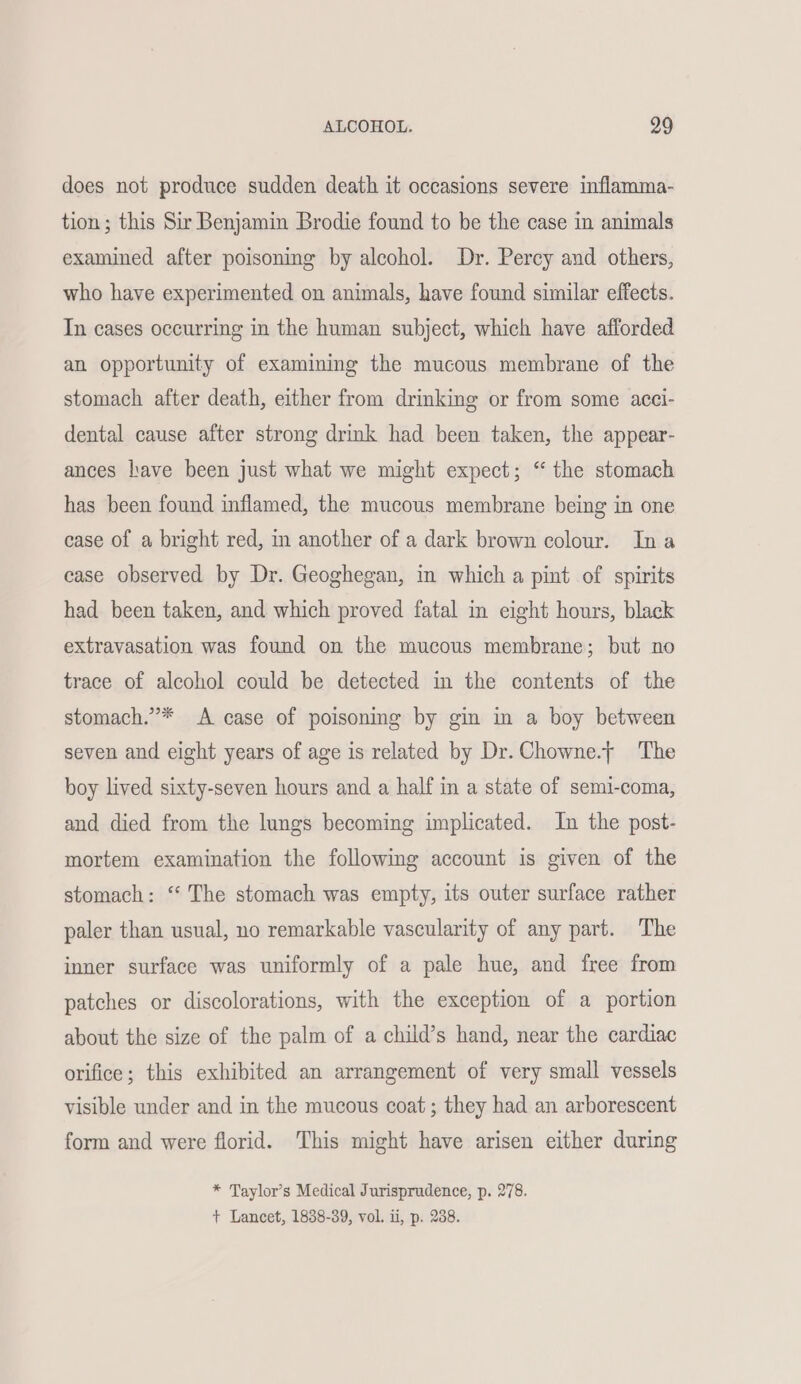 does not produce sudden death it occasions severe inflamma- tion; this Sir Benjamin Brodie found to be the case in animals examined after poisoning by alcohol. Dr. Perey and others, who have experimented on animals, have found similar effects. In cases occurring in the human subject, which have afforded an opportunity of examining the mucous membrane of the stomach after death, either from drinking or from some acci- dental cause after strong drink had been taken, the appear- ances have been just what we might expect; “ the stomach has been found inflamed, the mucous membrane being in one case of a bright red, in another of a dark brown colour. Ina case observed by Dr. Geoghegan, in which a pint of spirits had been taken, and which proved fatal in eight hours, black extravasation was found on the mucous membrane; but no trace of alcohol could be detected in the contents of the stomach.”* A case of poisoning by gin in a boy between seven and eight years of age is related by Dr. Chowne.t The boy lived sixty-seven hours and a half in a state of semi-coma, and died from the lungs becoming implicated. In the post- mortem examination the following account is given of the stomach: ‘“ The stomach was empty, its outer surface rather paler than usual, no remarkable vascularity of any part. The inner surface was uniformly of a pale hue, and free from patches or discolorations, with the exception of a portion about the size of the palm of a child’s hand, near the cardiac orifice; this exhibited an arrangement of very small vessels visible under and in the mucous coat ; they had an arborescent form and were florid. This might have arisen either during * Taylor’s Medical Jurisprudence, p. 278. + Lancet, 1838-39, vol. ii, p. 238.