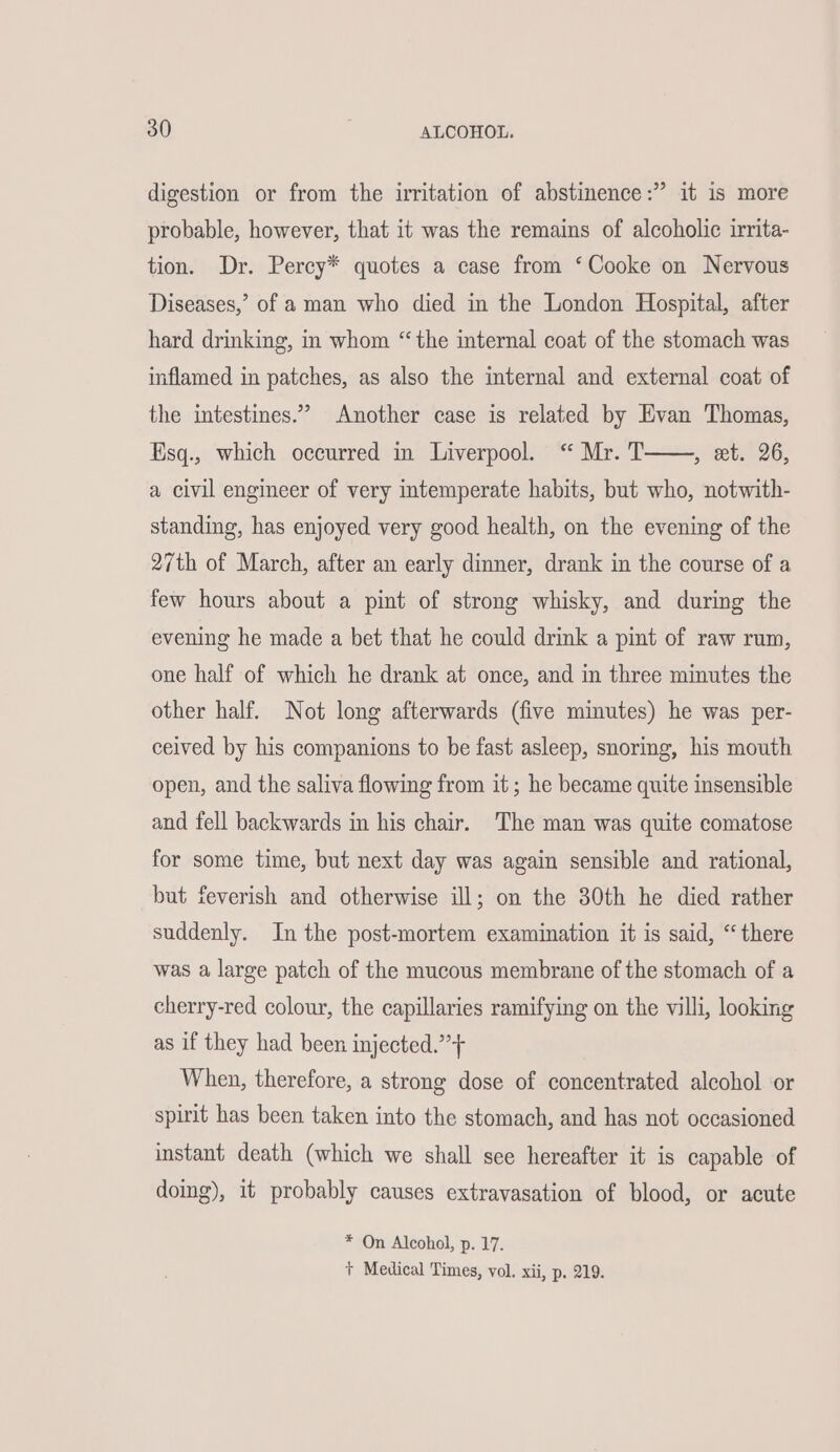 digestion or from the irritation of abstinence:” it is more probable, however, that it was the remains of alcoholic irrita- tion. Dr. Percy* quotes a case from ‘Cooke on Nervous Diseases,’ of a man who died in the London Hospital, after hard drinking, in whom “the internal coat of the stomach was inflamed in patches, as also the internal and external coat of the intestines.” Another case is related by Evan Thomas, Esq., which occurred in Liverpool. “ Mr. T pt QG. a civil engineer of very intemperate habits, but who, notwith- standing, has enjoyed very good health, on the evening of the 27th of March, after an early dinner, drank in the course of a few hours about a pint of strong whisky, and during the evening he made a bet that he could drink a pint of raw rum, one half of which he drank at once, and in three minutes the other half. Not long afterwards (five minutes) he was per- ceived by his companions to be fast asleep, snoring, his mouth open, and the saliva flowing from it ; he became quite insensible and fell backwards in his chair. The man was quite comatose for some time, but next day was again sensible and rational, but feverish and otherwise ill; on the 30th he died rather suddenly. In the post-mortem examination it is said, “there was a large patch of the mucous membrane of the stomach of a cherry-red colour, the capillaries ramifying on the villi, looking as if they had been injected.”+ When, therefore, a strong dose of concentrated alcohol or spirit has been taken into the stomach, and has not occasioned instant death (which we shall see hereafter it is capable of doing), it probably causes extravasation of blood, or acute * On Alcohol, p. 17. + Medical Times, vol. xii, p. 219.