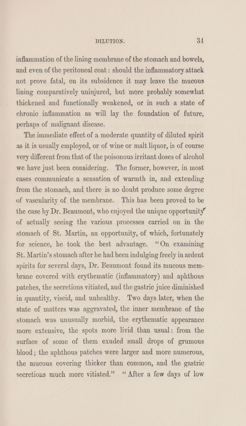 inflammation of the lining membrane of the stomach and bowels, and even of the peritoneal coat: should the inflammatory attack not prove fatal, on its subsidence it may leave the mucous lining comparatively uninjured, but more probably somewhat thickened and functionally weakened, or in such a state of chronic inflammation as will lay the foundation of future, perhaps of malignant disease. The immediate effect of a moderate quantity of diluted spirit as it is usually employed, or of wine or malt liquor, is of course very different from that of the poisonous irritant doses of alcohol we have just been considering. The former, however, in most cases communicate a sensation of warmth in, and extending from the stomach, and there is no doubt produce some degree of vascularity of the membrane. This has been proved to be the case by Dr. Beaumont, who enjoyed the unique opportunity” of actually seemg the various processes carried on in the stomach of St. Martin, an opportunity, of which, fortunately for science, he took the best advantage. “On examining St. Martin’s stomach after he had been indulging freely in ardent spirits for several days, Dr. Beaumont found its mucous mem- brane covered with erythematic (inflammatory) and aphthous patches, the secretions vitiated, and the gastric juice diminished in quantity, viscid, and unhealthy. Two days later, when the state of matters was aggravated, the inner membrane of the stomach was unusually morbid, the erythematic appearance more extensive, the spots more livid than usual: from the surface of some of them exuded small drops of grumous blood; the aphthous patches were larger and more numerous, the mucous covering thicker than common, and the gastric secretions much more vitiated.”” “After a few days of low